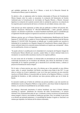 qué entidades participan de éste. Es el Minem, a través de la Dirección General de
Formalización Minera, quien lo administra.
En adición a ello, se reglamenta sobre los trámites relacionados al Proceso de Formalización
Minera Integral, entre los cuales se encuentran: la evaluación del Instrumento de Gestión
Ambiental para la Formalización de Actividades de Pequeña Minería y Minería Artesanal
(Igafom); la evaluación de la opinión sectorial sobre la cantidad de explosivos; la evaluación de
los requisitos para la autorización del inicio o el reinicio de actividades mineras; entre otros.
Cabe precisar que dicho reglamento ya había sido pre publicado en febrero del presente año,
mediante Resolución Ministerial N° 046-2025-MINEM/DM, y había generado polémica
respecto a un elemento en particular: el carácter hereditario del Reinfo, pues se consideraba que
el reglamento buscaba asegurar un régimen de sucesiones en el proceso de formalización.
Debemos precisar que en la Primera Disposición Complementaria Modificatoria del Decreto
Supremo N° 00-2025-EM, se cambia la Tercera Disposición Complementaria Final del Decreto
Supremo N° 018-2017-EM. Previamente se indicaba que “se puede transferir por sucesión la
titularidad de la inscripción en el Registro Integral de Formalización Minera cuando fallece el
minero informal titular de la concesión minera declarada en el registro que corresponda". Ahora,
con la modificación, el texto es el siguiente:
“Se puede solicitar la modificación de la titularidad de la inscripción del Registro Integral de
Formalización Minera (Reinfo) por sucesión, cuando fallece el minero informal titular de la
inscripción. La sucesión debe encontrarse inscrita en los registros públicos.
En caso exista más de un heredero, la solicitud debe ser presentada por una persona jurídica
conformada únicamente por los herederos del fallecido, para efectos de determinar un único
responsable de los impactos generados por el desarrollo de la actividad minera y culmine el
proceso de formalización minera integral”.
Por lo tanto, es bueno precisar que, pese a las alarmas que se han generado en estos últimos
meses sobre el carácter hereditario del Reinfo, esta figura existe desde el año 2017. Lo que
ahora se incluye en el nuevo reglamento es que -en el caso que la persona con una concesión
inscrita en el Reinfo fallezca- la sucesión debe ser inscrita en los Registros Públicos, y si existe
pluralidad de herederos, se debe conformar una única persona jurídica que sea la titular de
Reinfo.
Es necesario resaltar que el hecho de conformar una persona jurídica y que esta sucesión sea
debidamente inscrita en Registros Públicos es algo positivo, pues busca limitar la dispersión de
titulares, lo cual afecta la trazabilidad de las actividades mineras.
Sin embargo, observando únicamente el carácter hereditario que tiene el Reinfo debemos
cuestionar lo siguiente: ¿Realmente fue necesario dar dicho reconocimiento a la minería
informal? Este cuestionamiento parte de que, si realmente existiera un proceso de formalización
minera integral y efectivo, esta medida no tendría por qué darse. Pero, en realidad, lo que existe
es un Reinfo que pretende perpetuarse, y la posibilidad de heredar el registro es funcional a un
sistema que responde a los intereses de los mineros informales.
 