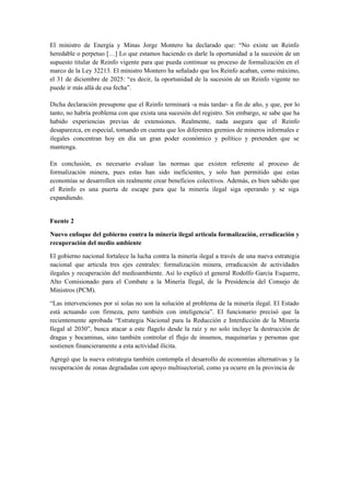 El ministro de Energía y Minas Jorge Montero ha declarado que: “No existe un Reinfo
heredable o perpetuo […] Lo que estamos haciendo es darle la oportunidad a la sucesión de un
supuesto titular de Reinfo vigente para que pueda continuar su proceso de formalización en el
marco de la Ley 32213. El ministro Montero ha señalado que los Reinfo acaban, como máximo,
el 31 de diciembre de 2025: “es decir, la oportunidad de la sucesión de un Reinfo vigente no
puede ir más allá de esa fecha”.
Dicha declaración presupone que el Reinfo terminará -a más tardar- a fin de año, y que, por lo
tanto, no habría problema con que exista una sucesión del registro. Sin embargo, se sabe que ha
habido experiencias previas de extensiones. Realmente, nada asegura que el Reinfo
desaparezca, en especial, tomando en cuenta que los diferentes gremios de mineros informales e
ilegales concentran hoy en día un gran poder económico y político y pretenden que se
mantenga.
En conclusión, es necesario evaluar las normas que existen referente al proceso de
formalización minera, pues estas han sido ineficientes, y solo han permitido que estas
economías se desarrollen sin realmente crear beneficios colectivos. Además, es bien sabido que
el Reinfo es una puerta de escape para que la minería ilegal siga operando y se siga
expandiendo.
Fuente 2
Nuevo enfoque del gobierno contra la minería ilegal articula formalización, erradicación y
recuperación del medio ambiente
El gobierno nacional fortalece la lucha contra la minería ilegal a través de una nueva estrategia
nacional que articula tres ejes centrales: formalización minera, erradicación de actividades
ilegales y recuperación del medioambiente. Así lo explicó el general Rodolfo García Esquerre,
Alto Comisionado para el Combate a la Minería Ilegal, de la Presidencia del Consejo de
Ministros (PCM).
“Las intervenciones por sí solas no son la solución al problema de la minería ilegal. El Estado
está actuando con firmeza, pero también con inteligencia”. El funcionario precisó que la
recientemente aprobada “Estrategia Nacional para la Reducción e Interdicción de la Minería
Ilegal al 2030”, busca atacar a este flagelo desde la raíz y no solo incluye la destrucción de
dragas y bocaminas, sino también controlar el flujo de insumos, maquinarías y personas que
sostienen financieramente a esta actividad ilícita.
Agregó que la nueva estrategia también contempla el desarrollo de economías alternativas y la
recuperación de zonas degradadas con apoyo multisectorial, como ya ocurre en la provincia de
 