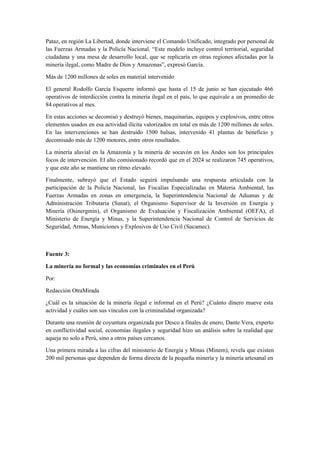 Pataz, en región La Libertad, donde interviene el Comando Unificado, integrado por personal de
las Fuerzas Armadas y la Policía Nacional. “Este modelo incluye control territorial, seguridad
ciudadana y una mesa de desarrollo local, que se replicaría en otras regiones afectadas por la
minería ilegal, como Madre de Dios y Amazonas”, expresó García.
Más de 1200 millones de soles en material intervenido
El general Rodolfo García Esquerre informó que hasta el 15 de junio se han ejecutado 466
operativos de interdicción contra la minería ilegal en el país, lo que equivale a un promedio de
84 operativos al mes.
En estas acciones se decomisó y destruyó bienes, maquinarias, equipos y explosivos, entre otros
elementos usados en esa actividad ilícita valorizados en total en más de 1200 millones de soles.
En las intervenciones se han destruido 1500 balsas, intervenido 41 plantas de beneficio y
decomisado más de 1200 motores, entre otros resultados.
La minería aluvial en la Amazonía y la minería de socavón en los Andes son los principales
focos de intervención. El alto comisionado recordó que en el 2024 se realizaron 745 operativos,
y que este año se mantiene un ritmo elevado.
Finalmente, subrayó que el Estado seguirá impulsando una respuesta articulada con la
participación de la Policía Nacional, las Fiscalías Especializadas en Materia Ambiental, las
Fuerzas Armadas en zonas en emergencia, la Superintendencia Nacional de Aduanas y de
Administración Tributaria (Sunat), el Organismo Supervisor de la Inversión en Energía y
Minería (Osinergmin), el Organismo de Evaluación y Fiscalización Ambiental (OEFA), el
Ministerio de Energía y Minas, y la Superintendencia Nacional de Control de Servicios de
Seguridad, Armas, Municiones y Explosivos de Uso Civil (Sucamec).
Fuente 3:
La minería no formal y las economías criminales en el Perú
Por:
Redacción OtraMirada
¿Cuál es la situación de la minería ilegal e informal en el Perú? ¿Cuánto dinero mueve esta
actividad y cuáles son sus vínculos con la criminalidad organizada?
Durante una reunión de coyuntura organizada por Desco a finales de enero, Dante Vera, experto
en conflictividad social, economías ilegales y seguridad hizo un análisis sobre la realidad que
aqueja no solo a Perú, sino a otros países cercanos.
Una primera mirada a las cifras del ministerio de Energía y Minas (Minem), revela que existen
200 mil personas que dependen de forma directa de la pequeña minería y la minería artesanal en
 