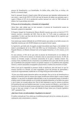 proceso de formalización o ya formalizadas. En dichas cifras, relata Vera, se incluye -sin
decirlo- a la minería ilegal.
Entre lo artesanal, formal (e ilegal) existen 300 mil personas que dependen indirectamente de
este sector, y para el año 2019 el 10.8% del total de puestos de trabajo son generados aquí, y
según el Minem el 47% de la producción aurífera nacional con valor de 3900 millones de
dólares, fue lo que produjo este sector.
El fracaso de la formalización y el dominio de la impunidad
Ahora bien, cabe señalar que, en este escenario, el proceso de formalización minera ha
fracasado y propicia la impunidad.
El Registro Integral de Formalización Minera (Reinfo) muestra que existe un total de 87.771
mineros inscritos a diciembre del 2022. Pero de ellos “el 71,4% están en condiciones de
suspendidos. Es decir, que hace más de un año no han movido ninguno de los requisitos que
necesitan para formalizarse”.
Vera analiza que estamos hablando de casi 62.684 mineros que actúan en un limbo cercano a la
ilegalidad, mientras que solo 28.600 trabajan con su registro formal vigente.
La legislación, qué duda cabe, ha jugado un papel trascendente para llegar a esta realidad. Así
desde la promulgación de la ley 27651 del 2002, Ley de Formalización y Promoción de la
Pequeña Minería y la Minería Artesanal solo se ha logrado formalizar a 11,101 mineros, en 22
años.
En este contexto, el 92% de los que están en proceso de formalización no son titulares de
concesiones. El 64% de los mineros no formales están en concesiones de terceros. El 24% de
mineros no formales ocupan o amenazan concesiones de la gran y mediana minería. Así,
concluye Vera, el problema de las concesiones es un problema serio, pero cabe advertir que más
que un problema entre pequeños mineros con grandes empresas es un problema entre pequeños
mineros y mineros artesanales con pequeños concesionarios o titulares de concesión en el país.
Sobre el por qué la impunidad se promueve desde la legislación, para ello basta ver que los
mineros inscritos en el Reinfo, así estén suspendidos, gozan del principio de oportunidad y
exención de responsabilidad, establecido en el Código Penal para determinados delitos.
“El juez con criterio propio determina aplicar este principio. Pero en la ley de formalización se
incluye este beneficio para los mineros que tengan un delito por minería ilegal o contra el medio
ambiente. Lo que dicen los abogados especializados es que no corresponde porque el atentado o
el delito contra el medio ambiente no es un delito de pequeña dimensión, es un delito muy grave
y, por lo tanto, no se puede aplicar esto. Pero lo más importante es que los mineros en proceso
de formalización usan este beneficio para decir ´yo estoy inscrito en el Reinfo y, por lo tanto, ni
la policía ni la fiscalía me puede encausar porque estoy exento de responsabilidad penal´. Eso es
lo que se tiene que corregir y lo que está tratando de hacer ahora con el decreto legislativo
1607”, puntualiza Vera.
¿Qué hacer frente a la informalidad e ilegalidad en la minería?
El análisis realizado por Vera señala que el problema principal está en los contratos de cesión o
explotación entre concesionarios y mineros.
 