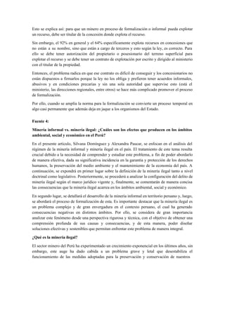 Esto se explica así: para que un minero en proceso de formalización o informal pueda explotar
un recurso, debe ser titular de la concesión donde explota el recurso.
Sin embargo, el 92% en general y el 64% específicamente explota recursos en concesiones que
no están a su nombre, sino que están a cargo de terceros y esto según la ley, es correcto. Para
ello se debe tener autorización del propietario o posesionario del terreno superficial para
explotar el recurso y se debe tener un contrato de explotación por escrito y dirigido al ministerio
con el titular de la propiedad.
Entonces, el problema radica en que ese contrato es difícil de conseguir y los concesionarios no
están dispuestos a firmarlos porque la ley no los obliga y prefieren tener acuerdos informales,
abusivos y en condiciones precarias y sin una sola autoridad que supervise esto (está el
ministerio, las direcciones regionales, entre otros) se hace más complicado promover el proceso
de formalización.
Por ello, cuando se amplía la norma para la formalización se convierte un proceso temporal en
algo casi permanente que además deja en jaque a los organismos del Estado.
Fuente 4:
Minería informal vs. minería ilegal: ¿Cuáles son los efectos que producen en los ámbitos
ambiental, social y económico en el Perú?
En el presente artículo, Silvana Domínguez y Alexandra Paucar, se enfocan en el análisis del
régimen de la minería informal y minería ilegal en el país. El tratamiento de este tema resulta
crucial debido a la necesidad de comprender y estudiar este problema, a fin de poder abordarlo
de manera efectiva, dada su significativa incidencia en la garantía y protección de los derechos
humanos, la preservación del medio ambiente y el mantenimiento de la economía del país. A
continuación, se expondrá en primer lugar sobre la definición de la minería ilegal tanto a nivel
doctrinal como legislativo. Posteriormente, se procederá a analizar la configuración del delito de
minería ilegal según el marco jurídico vigente y, finalmente, se comentarán de manera concisa
las consecuencias que la minería ilegal acarrea en los ámbitos ambiental, social y económico.
En segundo lugar, se detallará el desarrollo de la minería informal en territorio peruano y, luego,
se abordará el proceso de formalización de esta. Es importante destacar que la minería ilegal es
un problema complejo y de gran envergadura en el contexto peruano, el cual ha generado
consecuencias negativas en distintos ámbitos. Por ello, se considera de gran importancia
analizar este fenómeno desde una perspectiva rigurosa y técnica, con el objetivo de obtener una
comprensión profunda de sus causas y consecuencias, y de esta manera, poder diseñar
soluciones efectivas y sostenibles que permitan enfrentar este problema de manera integral.
¿Qué es la minería ilegal?
El sector minero del Perú ha experimentado un crecimiento exponencial en los últimos años, sin
embargo, este auge ha dado cabida a un problema grave y letal que desestabiliza el
funcionamiento de las medidas adoptadas para la preservación y conservación de nuestros
 