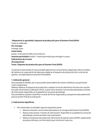 📝Repasamos lo aprendido: Esquema de producción para el Examen Final (EXFN)
Tarea no calificada•
Por entregar
Entregar tarea
Fecha límite
Jueves, 16 de julio de 2026 a las 23:59 p.m.
Intentos permitidosTendrás 1 intento permitido para entregar tu tarea.
Indicaciones de la tarea
¡Practiquemos!
Tarea : Esquema de producción para el Examen Final (EXFN)
¡Te damos la bienvenida! En esta actividad aplicarás los conocimientos adquiridos sobre el análisis
de fuentes y la organización de ideas para elaborar el esquema de producción de tu artículo de
opinión, correspondiente al Examen Final (EXFN).
1. Indicación general:
Esta actividad es flexible, por lo que puedes desarrollarla de manera individual o grupal (hasta
cuatro integrantes).
Deberás elaborar el esquema de producción y redactar el correo electrónico formal como versión
borrador de la Práctica Calificada 2 (PC2), a partir de la situación comunicativa planteada y fuentes
de información disponibles en la plataforma virtual de aprendizaje.
Esta actividad te ayudará a planificar tu texto de forma organizada y a prepararte adecuadamente
para la versión final de la evaluación.
2. Indicaciones específicas:
 Para desarrollar la actividad, sigue los siguientes pasos:
 Revisa la situación comunicativa planteada en la consigna del Examen Final (EXFN).
 Revisa el documento "Fuentes de información" disponible en la plataforma virtual de
aprendizaje y extrae las ideas más importantes.
 Elabora el esquema de producción del artículo de opinión para el EXFN, organizando
las partes del texto y la información que incluirás en cada una.
 