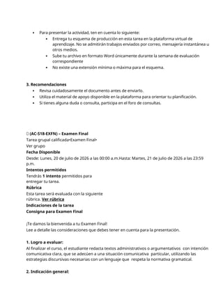  Para presentar la actividad, ten en cuenta lo siguiente:
 Entrega tu esquema de producción en esta tarea en la plataforma virtual de
aprendizaje. No se admitirán trabajos enviados por correo, mensajería instantánea u
otros medios.
 Sube tu archivo en formato Word únicamente durante la semana de evaluación
correspondiente
 No existe una extensión mínima o máxima para el esquema.
3. Recomendaciones
 Revisa cuidadosamente el documento antes de enviarlo.
 Utiliza el material de apoyo disponible en la plataforma para orientar tu planificación.
 Si tienes alguna duda o consulta, participa en el foro de consultas.
🔴 (AC-S18-EXFN) – Examen Final
Tarea grupal calificada•Examen Final•
Ver grupo
Fecha Disponible
Desde: Lunes, 20 de julio de 2026 a las 00:00 a.m.Hasta: Martes, 21 de julio de 2026 a las 23:59
p.m.
Intentos permitidos
Tendrás 1 intento permitidos para
entregar tu tarea.
Rúbrica
Esta tarea será evaluada con la siguiente
rúbrica. Ver rúbrica
Indicaciones de la tarea
Consigna para Examen Final
¡Te damos la bienvenida a tu Examen Final!
Lee a detalle las consideraciones que debes tener en cuenta para la presentación.
1. Logro a evaluar:
Al finalizar el curso, el estudiante redacta textos administrativos o argumentativos con intención
comunicativa clara, que se adecúen a una situación comunicativa particular, utilizando las
estrategias discursivas necesarias con un lenguaje que respeta la normativa gramatical.
2. Indicación general:
 