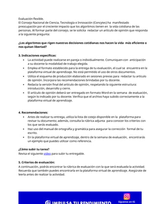 Evaluación flexible.
El Consejo Nacional de Ciencia, Tecnología e Innovación (Concytec) ha manifestado
preocupación por el creciente impacto que los algoritmos tienen en la vida cotidiana de las
personas. Al formar parte del consejo, se te solicita redactar un artículo de opinión que responda
a la siguiente pregunta:
¿Los algoritmos que rigen nuestras decisiones cotidianas nos hacen la vida más eficiente o
nos quitan libertad?
3. Indicaciones específicas:
 La actividad puede realizarse en pareja o individualmente. Comuniquen con anticipación
a su docente la modalidad de trabajo elegida.
 Emplea el formato establecido para la entrega de tu evaluación, el cual se encuentra en la
plataforma virtual de aprendizaje. No está permitido el uso de otros documentos.
 Utiliza el esquema de producción elaborado en sesiones previas para redactar tu artículo
de opinión. Incorpora las recomendaciones brindadas por tu docente.
 Redacta la versión final del artículo de opinión, respetando la siguiente estructura:
introducción, desarrollo y cierre.
 El artículo de opinión deberá ser entregado en formato Word en la semana de evaluación,
según lo indicado por tu docente. Verifica que el archivo haya subido correctamente a la
plataforma virtual de aprendizaje.
4. Recomendaciones:
 Antes de realizar tu entrega, utiliza la lista de cotejo disponible en la plataforma para
revisar tu documento; además, consulta la rúbrica adjunta para conocer los criterios con
los que serás evaluado.
 Haz uso del manual de ortografía y gramática para asegurar la corrección formal de tu
escrito.
 En la plataforma virtual de aprendizaje, dentro de la semana de evaluación, encontrarás
un ejemplo que puedes utilizar como referencia.
¿Cómo subir tu tarea?
Revisa el siguiente video para subir tu entregable.
5. Criterios de evaluación:
A continuación, podrás encontrar la rúbrica de evaluación con la que será evaluada la actividad.
Recuerda que también puedes encontrarla en la plataforma virtual de aprendizaje. Asegúrate de
leerla antes de realizar la actividad.
 
