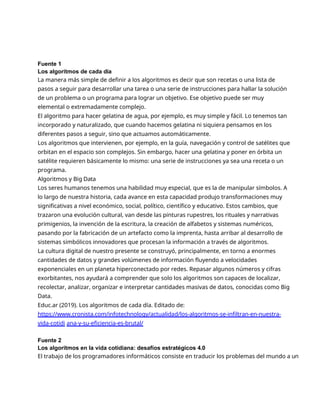 Fuente 1
Los algoritmos de cada día
La manera más simple de definir a los algoritmos es decir que son recetas o una lista de
pasos a seguir para desarrollar una tarea o una serie de instrucciones para hallar la solución
de un problema o un programa para lograr un objetivo. Ese objetivo puede ser muy
elemental o extremadamente complejo.
El algoritmo para hacer gelatina de agua, por ejemplo, es muy simple y fácil. Lo tenemos tan
incorporado y naturalizado, que cuando hacemos gelatina ni siquiera pensamos en los
diferentes pasos a seguir, sino que actuamos automáticamente.
Los algoritmos que intervienen, por ejemplo, en la guía, navegación y control de satélites que
orbitan en el espacio son complejos. Sin embargo, hacer una gelatina y poner en órbita un
satélite requieren básicamente lo mismo: una serie de instrucciones ya sea una receta o un
programa.
Algoritmos y Big Data
Los seres humanos tenemos una habilidad muy especial, que es la de manipular símbolos. A
lo largo de nuestra historia, cada avance en esta capacidad produjo transformaciones muy
significativas a nivel económico, social, político, científico y educativo. Estos cambios, que
trazaron una evolución cultural, van desde las pinturas rupestres, los rituales y narrativas
primigenios, la invención de la escritura, la creación de alfabetos y sistemas numéricos,
pasando por la fabricación de un artefacto como la imprenta, hasta arribar al desarrollo de
sistemas simbólicos innovadores que procesan la información a través de algoritmos.
La cultura digital de nuestro presente se construyó, principalmente, en torno a enormes
cantidades de datos y grandes volúmenes de información fluyendo a velocidades
exponenciales en un planeta hiperconectado por redes. Repasar algunos números y cifras
exorbitantes, nos ayudará a comprender que solo los algoritmos son capaces de localizar,
recolectar, analizar, organizar e interpretar cantidades masivas de datos, conocidas como Big
Data.
Educ.ar (2019). Los algoritmos de cada día. Editado de:
https://www.cronista.com/infotechnology/actualidad/los-algoritmos-se-infiltran-en-nuestra-
vida-cotidi ana-y-su-eficiencia-es-brutal/
Fuente 2
Los algoritmos en la vida cotidiana: desafíos estratégicos 4.0
El trabajo de los programadores informáticos consiste en traducir los problemas del mundo a un
 