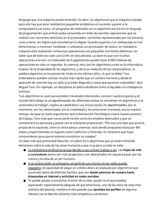 lenguaje que una máquina pueda entender. Es decir, en algoritmos que la máquina maneje:
para ello hay que picar realidad en pequeños problemas en sucesión y poner a la
computadora a la tarea. Un programa de ordenador es un algoritmo escrito en un lenguaje
de programación que al final acaba convertido en miles de sencillas operaciones que se
realizan con corrientes eléctricas en el procesador, corrientes representadas por los famosos
unos y ceros, los dígitos que caracterizan lo digital. Cuando jugamos a un videojuego en tres
dimensiones, o miramos Facebook, o utilizamos un procesador de textos, en realidad la
máquina está realizando numerosas operaciones con pequeñas corrientes eléctricas, sin
saber que de todo eso sale Lara Croft con dos pistolas. La clave es que son muchas
operaciones a la vez: un ordenador de 4 gigahertzios puede hacer 4.000 millones de
operaciones en solo un segundo. En esencia, esto son los algoritmos y esto es la informática.
A pesar de la longevidad de los algoritmos, y de la ya madurez de las computadoras, la
palabra algoritmo se ha puesto de moda en los últimos años. ¿A qué se debe? “Los
ordenadores pueden calcular mucho más rápido que un cerebro humano y desde la
aparición de internet hay un salto y se están llegando a cosas que parecían imposibles”, dice
Miguel Toro. Por ejemplo, en disciplinas en plena ebullición como el big data o la inteligencia
artificial.
“Los algoritmos se usan para predecir resultados electorales, conocer nuestros gustos y el
mundo del trabajo se va algoritmizando: las diferentes tareas se convierten en algoritmos y se
automatiza el trabajo”, explica el catedrático. Las únicas tareas no algoritmizables, por el
momento, son las relacionadas con la creatividad y las emociones humanas, esa es nuestra
ventaja. Aunque se suele argumentar que la Revolución Tecnológica creará nuevos puestos
de trabajo, Toro cree que nunca serán tantos como los empleos destruidos y que se
concentrará en personas y países con la suficiente preparación. “Por eso una idea que parecía
propia de la izquierda, como la renta básica universal, está siendo propuesta hasta por Bill
Gates y experimentada en lugares como California o Finlandia. Es necesario que haya
consumidores para que el sistema económico no colapse”.
Un dato más que primordial describir, es sobre los 5 algoritmos que ya están tomando
decisiones sobre la vida de los seres humanos y que muy poco y nada se sabe:
● La inteligencia artificial es la que decide si vas a tener trabajo o no: Las hojas de vida
o currículums ahora son más propensos a ser descartados sin siquiera pasar por las
manos y la vista de un ser humano.
● Si se quiere pedir un préstamo, el perfil de uno mismo en las redes puede
impedirlo: la capacidad de pagar un crédito ahora es evaluada por algoritmos que
acumulan datos de distintas fuentes, que van desde patrones de compra hasta
búsquedas en internet y actividad en redes sociales.
● Te puede ayudar a encontrar el amor de tu vida, quizás no el que estabas
esperando: especialmente después de que eHarmony, uno de los sitios de citas más
exitosos del planeta, revelara el año pasado que ajustaba los perfiles de algunos
clientes con la idea de volverlos más simpáticos y atractivos.
 
