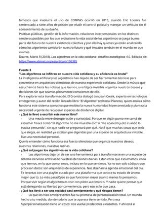 famosos que involucra el uso de COMPAS ocurrió en 2013, cuando Eric Loomis fue
sentenciado a siete años de prisión por eludir el control policial y manejar un vehículo sin el
consentimiento de su dueño.
Políticas públicas, gestión de la información, relaciones interpersonales: en los distintos
senderos posibles por los que evolucione la vida social de los algoritmos se juega buena
parte del futuro de nuestra existencia colectiva y por ello hay quienes ya están analizando
cómo los algoritmos cambiarán nuestro futuro y qué impacto tendrán en el mundo en que
vivimos.
Duarte, Mario R (2018). Los algoritmos en la vida cotidiana: desafíos estratégicos 4.0. Editado de:
https://www.alainet.org/es/articulo/196385
Fuente 3
"Los algoritmos se infiltran en nuestra vida cotidiana y su eficiencia es brutal"
La inteligencia artificial y los algoritmos han dejado de ser herramientas técnicas para
convertirse en arquitectos silenciosos de nuestra experiencia cotidiana. Desde la música que
escuchamos hasta las noticias que leemos, una lógica invisible organiza nuestros deseos y
decisiones sin que seamos plenamente conscientes de ello.
Para explorar esta transformación, El Cronista dialogó con Joan Cwaik, experto en tecnologías
emergentes y autor del recién lanzado libro "El Algoritmo" (editorial Planeta), quien analiza cómo
funciona este sistema operativo que moldea la nueva humanidad hiperconectada y plantea la
necesidad urgente de recuperar espacios de disidencia digital.
- ¿Qué te llevó a escribir este nuevo libro?
- Una mezcla entre desesperación y curiosidad. Porque en algún punto me cansé de
escuchar frases como "el algoritmo no me muestra eso" o "me apareció justo cuando lo
estaba pensando", sin que nadie se preguntará por qué. Noté que muchas cosas que creía
que elegía, en realidad ya estaban pre digeridas por una especie de arquitectura invisible.
Fue una necesidad personal.
Quería entender cómo funciona esa fuerza silenciosa que organiza nuestros deseos,
nuestras relaciones, nuestras rutinas.
- ¿Qué rol juegan los algoritmos en la vida cotidiana?
- Los algoritmos dejaron de ser una herramienta para transformarse en una especie de
sistema nervioso artificial de nuestras decisiones diarias. Están en lo que escuchamos, en lo
que leemos, en lo que compramos, incluso en lo que sentimos. Ya no son solo códigos que
procesan datos: son arquitectos de experiencia. Nos diseñan la agenda emocional del día.
Te levantas con una playlist curada por una plataforma que conoce tu estado de ánimo
mejor que tú. Lo más paradójico es que funcionan mejor cuanto menos lo pensamos.
Porque vivir según el algoritmo es vivir con piloto automático. Y nadie quiere pensar que
está delegando su libertad por conveniencia, pero eso es lo que pasa.
- ¿Qué los llevó a ser una realidad casi omnipresente y qué riesgos tienen?
- Lo que los hizo omnipresentes fue su promesa de personalización total. Un mundo
hecho a tu medida, donde todo lo que te aparece tiene sentido. Pero esa
hiperpersonalización tiene un costo: nos vuelve predecibles a nosotros. Y ahí está el
 