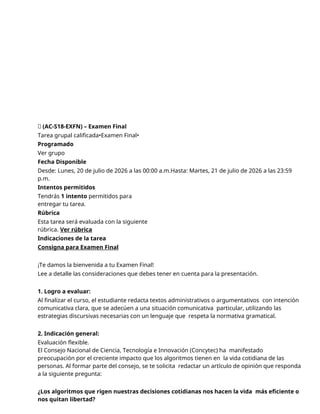 🔴 (AC-S18-EXFN) – Examen Final
Tarea grupal calificada•Examen Final•
Programado
Ver grupo
Fecha Disponible
Desde: Lunes, 20 de julio de 2026 a las 00:00 a.m.Hasta: Martes, 21 de julio de 2026 a las 23:59
p.m.
Intentos permitidos
Tendrás 1 intento permitidos para
entregar tu tarea.
Rúbrica
Esta tarea será evaluada con la siguiente
rúbrica. Ver rúbrica
Indicaciones de la tarea
Consigna para Examen Final
¡Te damos la bienvenida a tu Examen Final!
Lee a detalle las consideraciones que debes tener en cuenta para la presentación.
1. Logro a evaluar:
Al finalizar el curso, el estudiante redacta textos administrativos o argumentativos con intención
comunicativa clara, que se adecúen a una situación comunicativa particular, utilizando las
estrategias discursivas necesarias con un lenguaje que respeta la normativa gramatical.
2. Indicación general:
Evaluación flexible.
El Consejo Nacional de Ciencia, Tecnología e Innovación (Concytec) ha manifestado
preocupación por el creciente impacto que los algoritmos tienen en la vida cotidiana de las
personas. Al formar parte del consejo, se te solicita redactar un artículo de opinión que responda
a la siguiente pregunta:
¿Los algoritmos que rigen nuestras decisiones cotidianas nos hacen la vida más eficiente o
nos quitan libertad?
 