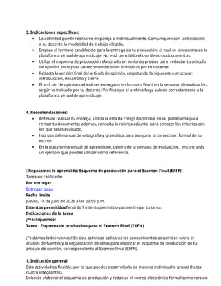 3. Indicaciones específicas:
 La actividad puede realizarse en pareja o individualmente. Comuniquen con anticipación
a su docente la modalidad de trabajo elegida.
 Emplea el formato establecido para la entrega de tu evaluación, el cual se encuentra en la
plataforma virtual de aprendizaje. No está permitido el uso de otros documentos.
 Utiliza el esquema de producción elaborado en sesiones previas para redactar tu artículo
de opinión. Incorpora las recomendaciones brindadas por tu docente.
 Redacta la versión final del artículo de opinión, respetando la siguiente estructura:
introducción, desarrollo y cierre.
 El artículo de opinión deberá ser entregado en formato Word en la semana de evaluación,
según lo indicado por tu docente. Verifica que el archivo haya subido correctamente a la
plataforma virtual de aprendizaje.
4. Recomendaciones:
 Antes de realizar tu entrega, utiliza la lista de cotejo disponible en la plataforma para
revisar tu documento; además, consulta la rúbrica adjunta para conocer los criterios con
los que serás evaluado.
 Haz uso del manual de ortografía y gramática para asegurar la corrección formal de tu
escrito.
 En la plataforma virtual de aprendizaje, dentro de la semana de evaluación, encontrarás
un ejemplo que puedes utilizar como referencia.
📝Repasamos lo aprendido: Esquema de producción para el Examen Final (EXFN)
Tarea no calificada•
Por entregar
Entregar tarea
Fecha límite
Jueves, 16 de julio de 2026 a las 23:59 p.m.
Intentos permitidosTendrás 1 intento permitido para entregar tu tarea.
Indicaciones de la tarea
¡Practiquemos!
Tarea : Esquema de producción para el Examen Final (EXFN)
¡Te damos la bienvenida! En esta actividad aplicarás los conocimientos adquiridos sobre el
análisis de fuentes y la organización de ideas para elaborar el esquema de producción de tu
artículo de opinión, correspondiente al Examen Final (EXFN).
1. Indicación general:
Esta actividad es flexible, por lo que puedes desarrollarla de manera individual o grupal (hasta
cuatro integrantes).
Deberás elaborar el esquema de producción y redactar el correo electrónico formal como versión
 