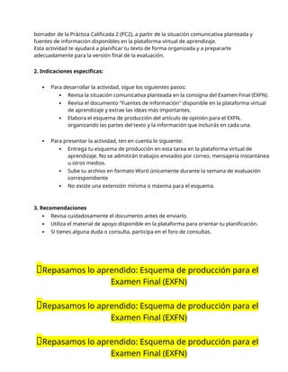 borrador de la Práctica Calificada 2 (PC2), a partir de la situación comunicativa planteada y
fuentes de información disponibles en la plataforma virtual de aprendizaje.
Esta actividad te ayudará a planificar tu texto de forma organizada y a prepararte
adecuadamente para la versión final de la evaluación.
2. Indicaciones específicas:
 Para desarrollar la actividad, sigue los siguientes pasos:
 Revisa la situación comunicativa planteada en la consigna del Examen Final (EXFN).
 Revisa el documento "Fuentes de información" disponible en la plataforma virtual
de aprendizaje y extrae las ideas más importantes.
 Elabora el esquema de producción del artículo de opinión para el EXFN,
organizando las partes del texto y la información que incluirás en cada una.
 Para presentar la actividad, ten en cuenta lo siguiente:
 Entrega tu esquema de producción en esta tarea en la plataforma virtual de
aprendizaje. No se admitirán trabajos enviados por correo, mensajería instantánea
u otros medios.
 Sube tu archivo en formato Word únicamente durante la semana de evaluación
correspondiente
 No existe una extensión mínima o máxima para el esquema.
3. Recomendaciones
 Revisa cuidadosamente el documento antes de enviarlo.
 Utiliza el material de apoyo disponible en la plataforma para orientar tu planificación.
 Si tienes alguna duda o consulta, participa en el foro de consultas.
📝Repasamos lo aprendido: Esquema de producción para el
Examen Final (EXFN)
📝Repasamos lo aprendido: Esquema de producción para el
Examen Final (EXFN)
📝Repasamos lo aprendido: Esquema de producción para el
Examen Final (EXFN)
 