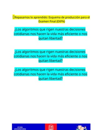 📝Repasamos lo aprendido: Esquema de producción para el
Examen Final (EXFN)
¿Los algoritmos que rigen nuestras decisiones
cotidianas nos hacen la vida más eficiente o nos
quitan libertad?
¿Los algoritmos que rigen nuestras decisiones
cotidianas nos hacen la vida más eficiente o nos
quitan libertad?
¿Los algoritmos que rigen nuestras decisiones
cotidianas nos hacen la vida más eficiente o nos
quitan libertad?
 