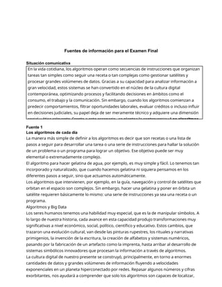 Fuentes de información para el Examen Final
Situación comunicativa
Fuente 1
Los algoritmos de cada día
La manera más simple de definir a los algoritmos es decir que son recetas o una lista de
pasos a seguir para desarrollar una tarea o una serie de instrucciones para hallar la solución
de un problema o un programa para lograr un objetivo. Ese objetivo puede ser muy
elemental o extremadamente complejo.
El algoritmo para hacer gelatina de agua, por ejemplo, es muy simple y fácil. Lo tenemos tan
incorporado y naturalizado, que cuando hacemos gelatina ni siquiera pensamos en los
diferentes pasos a seguir, sino que actuamos automáticamente.
Los algoritmos que intervienen, por ejemplo, en la guía, navegación y control de satélites que
orbitan en el espacio son complejos. Sin embargo, hacer una gelatina y poner en órbita un
satélite requieren básicamente lo mismo: una serie de instrucciones ya sea una receta o un
programa.
Algoritmos y Big Data
Los seres humanos tenemos una habilidad muy especial, que es la de manipular símbolos. A
lo largo de nuestra historia, cada avance en esta capacidad produjo transformaciones muy
significativas a nivel económico, social, político, científico y educativo. Estos cambios, que
trazaron una evolución cultural, van desde las pinturas rupestres, los rituales y narrativas
primigenios, la invención de la escritura, la creación de alfabetos y sistemas numéricos,
pasando por la fabricación de un artefacto como la imprenta, hasta arribar al desarrollo de
sistemas simbólicos innovadores que procesan la información a través de algoritmos.
La cultura digital de nuestro presente se construyó, principalmente, en torno a enormes
cantidades de datos y grandes volúmenes de información fluyendo a velocidades
exponenciales en un planeta hiperconectado por redes. Repasar algunos números y cifras
exorbitantes, nos ayudará a comprender que solo los algoritmos son capaces de localizar,
En la vida cotidiana, los algoritmos operan como secuencias de instrucciones que organizan
tareas tan simples como seguir una receta o tan complejas como gestionar satélites y
procesar grandes volúmenes de datos. Gracias a su capacidad para analizar información a
gran velocidad, estos sistemas se han convertido en el núcleo de la cultura digital
contemporánea, optimizando procesos y facilitando decisiones en ámbitos como el
consumo, el trabajo y la comunicación. Sin embargo, cuando los algoritmos comienzan a
predecir comportamientos, filtrar oportunidades laborales, evaluar créditos o incluso influir
en decisiones judiciales, su papel deja de ser meramente técnico y adquiere una dimensión
social y ética relevante. Frente a este escenario, se plantea la controversia:¿Los algoritmos
 