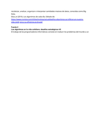 recolectar, analizar, organizar e interpretar cantidades masivas de datos, conocidas como Big
Data.
Educ.ar (2019). Los algoritmos de cada día. Editado de:
https://www.cronista.com/infotechnology/actualidad/los-algoritmos-se-infiltran-en-nuestra-
vida-cotidi ana-y-su-eficiencia-es-brutal/
Fuente 2
Los algoritmos en la vida cotidiana: desafíos estratégicos 4.0
El trabajo de los programadores informáticos consiste en traducir los problemas del mundo a un
 