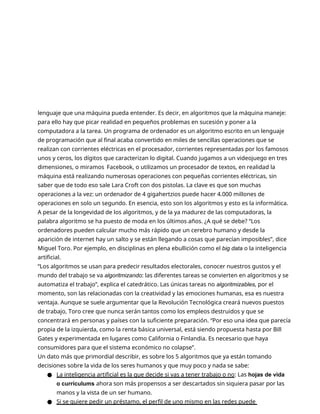 lenguaje que una máquina pueda entender. Es decir, en algoritmos que la máquina maneje:
para ello hay que picar realidad en pequeños problemas en sucesión y poner a la
computadora a la tarea. Un programa de ordenador es un algoritmo escrito en un lenguaje
de programación que al final acaba convertido en miles de sencillas operaciones que se
realizan con corrientes eléctricas en el procesador, corrientes representadas por los famosos
unos y ceros, los dígitos que caracterizan lo digital. Cuando jugamos a un videojuego en tres
dimensiones, o miramos Facebook, o utilizamos un procesador de textos, en realidad la
máquina está realizando numerosas operaciones con pequeñas corrientes eléctricas, sin
saber que de todo eso sale Lara Croft con dos pistolas. La clave es que son muchas
operaciones a la vez: un ordenador de 4 gigahertzios puede hacer 4.000 millones de
operaciones en solo un segundo. En esencia, esto son los algoritmos y esto es la informática.
A pesar de la longevidad de los algoritmos, y de la ya madurez de las computadoras, la
palabra algoritmo se ha puesto de moda en los últimos años. ¿A qué se debe? “Los
ordenadores pueden calcular mucho más rápido que un cerebro humano y desde la
aparición de internet hay un salto y se están llegando a cosas que parecían imposibles”, dice
Miguel Toro. Por ejemplo, en disciplinas en plena ebullición como el big data o la inteligencia
artificial.
“Los algoritmos se usan para predecir resultados electorales, conocer nuestros gustos y el
mundo del trabajo se va algoritmizando: las diferentes tareas se convierten en algoritmos y se
automatiza el trabajo”, explica el catedrático. Las únicas tareas no algoritmizables, por el
momento, son las relacionadas con la creatividad y las emociones humanas, esa es nuestra
ventaja. Aunque se suele argumentar que la Revolución Tecnológica creará nuevos puestos
de trabajo, Toro cree que nunca serán tantos como los empleos destruidos y que se
concentrará en personas y países con la suficiente preparación. “Por eso una idea que parecía
propia de la izquierda, como la renta básica universal, está siendo propuesta hasta por Bill
Gates y experimentada en lugares como California o Finlandia. Es necesario que haya
consumidores para que el sistema económico no colapse”.
Un dato más que primordial describir, es sobre los 5 algoritmos que ya están tomando
decisiones sobre la vida de los seres humanos y que muy poco y nada se sabe:
● La inteligencia artificial es la que decide si vas a tener trabajo o no: Las hojas de vida
o currículums ahora son más propensos a ser descartados sin siquiera pasar por las
manos y la vista de un ser humano.
● Si se quiere pedir un préstamo, el perfil de uno mismo en las redes puede
 