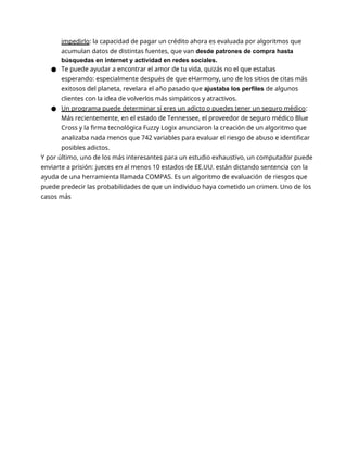 impedirlo: la capacidad de pagar un crédito ahora es evaluada por algoritmos que
acumulan datos de distintas fuentes, que van desde patrones de compra hasta
búsquedas en internet y actividad en redes sociales.
● Te puede ayudar a encontrar el amor de tu vida, quizás no el que estabas
esperando: especialmente después de que eHarmony, uno de los sitios de citas más
exitosos del planeta, revelara el año pasado que ajustaba los perfiles de algunos
clientes con la idea de volverlos más simpáticos y atractivos.
● Un programa puede determinar si eres un adicto o puedes tener un seguro médico:
Más recientemente, en el estado de Tennessee, el proveedor de seguro médico Blue
Cross y la firma tecnológica Fuzzy Logix anunciaron la creación de un algoritmo que
analizaba nada menos que 742 variables para evaluar el riesgo de abuso e identificar
posibles adictos.
Y por último, uno de los más interesantes para un estudio exhaustivo, un computador puede
enviarte a prisión: jueces en al menos 10 estados de EE.UU. están dictando sentencia con la
ayuda de una herramienta llamada COMPAS. Es un algoritmo de evaluación de riesgos que
puede predecir las probabilidades de que un individuo haya cometido un crimen. Uno de los
casos más
 