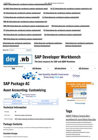 3/23/2019 AC - SAP Developer Workbench
https://www.dev-workbench.com/sap-dictionary/package/ac/ 1/36
Admin (https://www.dev-workbench.com/sap-modules/administration/)
CA-DMS (https://www.dev-workbench.com/sap-modules/ca-dms/) CA-TS (https://www.dev-workbench.com/sap-modules/ca-ts/)
CO (https://www.dev-workbench.com/sap-modules/co/) CS (https://www.dev-workbench.com/sap-modules/cs/)
FI (https://www.dev-workbench.com/sap-modules/fi/) LE (https://www.dev-workbench.com/sap-modules/le/)
MM-IM (https://www.dev-workbench.com/sap-modules/mm-im/)
MM-PUR (https://www.dev-workbench.com/sap-modules/mm-pur/) PM (https://www.dev-workbench.com/sap-modules/pm/)
PP (https://www.dev-workbench.com/sap-modules/pp/) PS (https://www.dev-workbench.com/sap-modules/ps/)
QM (https://www.dev-workbench.com/sap-modules/qm/) SD (https://www.dev-workbench.com/sap-modules/sd/)
WM (https://www.dev-workbench.com/sap-modules/wm/)
(https://www.dev-workbench.com/en/sap-
dictionary/package/ac/)
(https://www.dev-workbench.com/de/sap-
dictionary/package/ac/)
(https://www.dev-workbench.com/es/sap-
dictionary/package/ac/)
Search for: Search … Search
dev .wb
(https://www.dev-workbench.com/)
SAP Developer Workbench
The best resource for SAP and ABAP Knowhow
SAP Package AC
Asset Accounting: Customizing
Technical Information
Package ACAC
Short Text Asset Accounting: CustomizingAsset Accounting: Customizing
Parent Package APPLAPPL (https://www.dev-workbench.com/sap-dictionary/package/appl/)(https://www.dev-workbench.com/sap-dictionary/package/appl/)
Package Contents
The package AC is a normal package. It contains the following embedded packages and
dictionary objects.
Function Groups
The package AC contains 39 function groups.
Tags
ABAP (https://www.dev-
workbench.com/blog/tag/aba
ALV (https://www.dev-workbench.com/blog/tag/alv/)
Authorization (https://www.dev-workbench.com/blog/tag/authorization/)
Business Function (https://www.dev-workbench.com/blog/tag/business-
function/) Classes (https://www.dev-workbench.com/blog/tag/classes/)
Classification (https://www.dev-
workbench.com/blog/tag/classification/) Control
Framework (https://www.dev-
workbench.com/blog/tag/control-framework/) CPM
Blog SAP Modules SAP Data Objects SAP Dictionary
SPONSORED SEARCHES
export software sap software
workbench bench wcd wca table relation sap
 