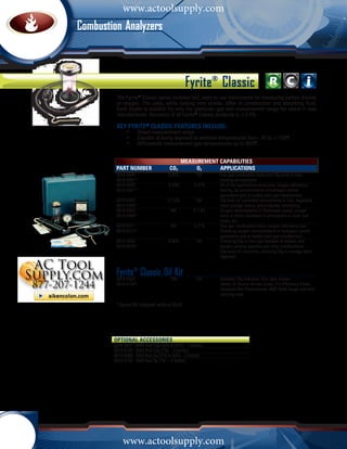 www.actoolsupply.com
         Combustion AnalyzersC o m b u s t i o n                           Analyzers




                                                             Fyrite® Classic
                     The Fyrite® Classic series includes fast, easy to use instruments for measuring carbon dioxide
                     or oxygen. The units, while looking very similar, differ in construction and absorbing fluid.
                     Each model is suitable for only the particular gas and measurement range for which it was
                     manufactured. Accuracy of all Fyrite® Classic products is ±0.5%.

                     Key Fyrite® CLASSIC Features Include:
                     	    •	    Broad measurement range
                     	    •	    Capable of being exposed to ambient temperatures from -30 to +150oF
                     	    •	    Withstands measurement gas temperatures up to 850oF


                                                          Measurement Capabilities
                     Part Number	CO2	                          O2	    Applications
                     0010-5000	  0-20%	    NA	                             Flue gas combustion tests and C02 tests of heat	
                     0010-5001*			                                         treating atmospheres
                     0010-5020	  0-20%	  0-21%	                            All of the applications aove plus; oxygen deficiency
                     0010-5021*			                                         testing, O2 concentrations in hydrogen cooled 		
                     			                                                   generators and oil sealed inert gas transformers
                     0010-5053 	 0-7.6%	   NA	                             C02 tests of controlled atmospheres in fruit, vegetable,	
                     0010-5083*			                                         meat storage rooms, and incubator monitoring
                     0010-5054	    NA	   0-7.6%	                           Oxygen determination in flammable gases; oxygen
                     0010-5084*			                                         tests to check inertness of atmosphere in silos, fuel
                     			                                                   tanks, etc.
                     0010-5011	    NA	   0-21%	                            Flue gas combustion tests, oxygen deficiency test. 	
                     0010-5012*			                                         Checking oxygen concentrations in hydrogen cooled 	
                     			                                                   generators and oil sealed inert gas transformers
                     0010-5032	  0-60%	    NA	                             Checking CO2 in inert gas blankets in tankers and 	
                     0010-5033*			                                         barges carrying gasoline and other combustibles; 	
                     			                                                   CO2 tests on lime kilns, checking CO2 in sewage plant 	
                     			                                                   digesters


                     Fyrite® Classic Oil20%	
                                          Kit
                     0010-5022	   NA	                                      Includes: CO2 indicator, True Spot Smoke 		
                     0010-5150*			                                         Tester, Oil Burner Smoke Scale, Fire Efficiency Finder, 	
                     			                                                   Tempoint Dial Thermometer, MZF Draft Gauge and hard 	
                     			                                                   carrying case

                     * Export Kit (shipped without fluid)




                    OPTIONAL ACCESSORIES	
                    0010-5057   Refill fluid CO2 (20% & 60%) – 3 bottles
                    0010-5100   Refill fluid CO2 (7%) – 3 bottles
                    0010-5060   Refill fluid O2 (21% & 60%) – 3 bottles
                    0010-5103   Refill fluid O2 (7%) – 3 bottles




                         www.actoolsupply.com
1 - 8 0 0 - 7 3 6 - 4 6 6 6            •         M y B a c h a r a c h . c o m
 