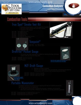 www.actoolsupply.com
                                                                                    Combustion Analyzers



Combustion Tools
    True Spot® Smoke Test Kit
    			                   •	 Evaluates smoke density in the flue gases from distillate fuel		
      	                   •	 Accurate smoke readings take less than a minute
      	                   •	 Standard in the industry
    0021-7006        True Spot® Smoke Test Kit
    0021-7012        True Spot® Test Pump
    0021-0018        True Spot® Smoke Scale
    0021-0040        True Spot® Lubricant
    0021-0019        True Spot® Filter Paper Sheets (40 strips)
    0021-0020        True Spot® Scale and Filter Paper



                                                     Tempoint®
                                                     0012-7014    6 in., 200°F to 1000°F
                                                     0021-7018    12 in., 200°F to 1000°F




    Draftrite® Pocket Gauge
    			 •	 This pocket size draft instrument is suitable for checking flue pipe, chimneys,
      		 smoke hoods and oil burner firing rates
    0013-3000        Draftrite® +0.10 to 0 to -0.14" WC
    0013-3001        Draftrite® +0.05 to 0 to -0.25" WC
    0013-5010        Draftrite® Tube Set                                                    Note: All models supplied with two sections of
                                                                                            draft tube and Leatherette Case 0013-0003.




                                         MZF Draft Gauge
                                         			  •	 Requires no liquids or leveling				
                                            	 •	 Ideal for use in applications such as residential, commercial and industrial 	
                                            		 heating plants and for furnace draft pressure drop across filters
                                         0013-7018     MZF Draft +1.0 to 0 to -5 mm WC
                                         0013-7019     MZF Draft +0.05 to 0 to -0.25" WC
                                         0013-7021     MZF Draft +0.05 to 0 to -1.0" WC
          Note: All models supplied
          with 5" draft tube and 9' of
          rubber tubing.



   Portable Manometer
   			                  A valuable instrument for measuring and adjusting the inlet and manifold pressure for
     	                  gas heating equipment and appliances.
     	                  •	 The Bacharach Manometer is designed for accuracy, readability, and portability 			
     	                  •	 Also used to determine filter resistance, fan efficiency, air velocity, and static pressures	
   0017-7000        Portable Manometer 0-15 INWC and 0-8.5 oz. per sq. in
   0017-7002        Portable Manometer 0-15 INWC and 0-38 cm WC
   0017-0025        Portable Manometer Replacement fluid




                                                 www.actoolsupply.com
 