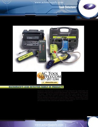 www.actoolsupply.com
                                                            Leak Detectors




Bacharach’s Leak Detector Family of Products
                       Bacharach manufacturers a complete line of leak detectors for combustible and
                       refrigerant gases and one universal leak detector, the Informant® 2, that measures
                       both types. Bacharach handheld portable units offer a wide range of visual and
                       audible indicators, fast warm up and long battery life. Models are also available
                       that are certified intrinsically safe for use in Class I, Division 1 Groups A,B, C and D
                       hazardous locations. Designed for sensitivity and fast response, there is a Bacharach
                       unit available to meet most any leak detection requirement.




                     www.actoolsupply.com
 