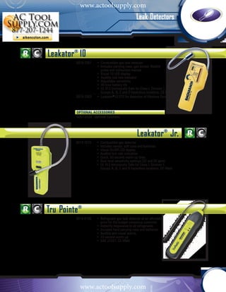 www.actoolsupply.com
                                                  Leak Detectors



Leakator® 10
         0019-7051	 •	 Combustible gas leak detector					
           	        •	 Includes carrying case, gas sensor, flexible 				
           		 probe and instruction manual						
           	        •	 Visual 10 LED display						
           	        •	 Audible tick rate indicator						
           	        •	 Adjustable sensitivity						
           	        •	 30 hour battery life							
           	        •	 UL 913 Intrinsically Safe for Class I, Division 1,
           		 Groups A, B, C and D hazardous locations; CE-Mark
         0019-7063	 •	 Leakator®10 ETO for detection of Ethylene Oxide



         OPTIONAL ACCESSORIES	
         0051-2529 Optional Earphone




                                                   Leakator® Jr.
         0019-7075	 •	 Combustible gas detector				
           	        •	 Includes sensor, soft case and batteries			
           	        •	 Visual On/Off LED display				
           	        •	 Audible tick rate indication				
           	        •	 Quick, 60 second warm up time			
           	        •	 Dual level sensitivity settings (20 and 50 ppm)	
         			        •	 UL 913 Intrinsically Safe for Class I, Division 1, 		
           		 Groups A, B, C and D hazardous locations; CE-Mark




Tru Pointe®
         0019-8106	 •	 Refrigerant gas leak detector at an affordable				
           		 price for the budget conscious customer				
           	        •	 Instantly responsive to all refrigerants					
           	        •	 Includes hard carrying case and batteries				
           	        •	 Audible and visual alarms						
           	        •	 10 second warm up
         			        •	 SAE J1627; CE-Mark




           www.actoolsupply.com
 