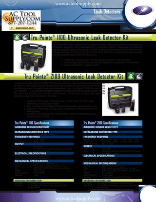 www.actoolsupply.com
                                                                                                 Leak Detectors



                    Tru Pointe® 1100 Ultrasonic Leak Detector Kit
                                                The Tru Pointe® 1100 is a state-of-the-art digital ultrasonic inspection system for leak detection,
                                                mechanical inspection and troubleshooting. It accurately detects ultrasounds generated by
                                                leaks and pinpoints them at the speed of sound. It detects airborne leaks or electrical arcing in
                                                the frequency band of 34 kHz to 42 kHz and 16 kHz to 24 kHz for internal leaks or bearing wear
                                                using the patented internal Touch Probe sensor.

                                                	            • Unaffected by the presence of other gases or sounds in the test area
                                                	            • Includes high-quality noise attenuating headphones compatible with hard hats	
                                                	            • Unique AudioZoom™ volume control




           Tru Pointe® 2100 Ultrasonic Leak Detector Kit
The first of its kind, theTru Pointe® 2100 uses two software-controlled sensors for the detection
of airborne leak sounds and for the detection and location of solid-borne sounds from leaks
and bearing wear. For ease of use and interpretation, the Tru Pointe® 2100 has two digital
LED displays – a 20-segment bargraph display with peak-hold and an alphanumeric display
for instrument settings and precision measurements. It's the most accurate and repeatable
ultrasonic inspection instrument in its class.

	 •	           Capable of detecting a 5 PSI leak out of a 0.005" hole, 30' to 40' away
		             (depending on background noise)
	 •	           Ideal for stream trap testing, detecting bearing wear, gas and valve leaks
	 •	           Capability of detecting ANY gas leaks, regardless of chemical property or
		             concentration
	 •	           Capability of functioning like a stethoscope, using an industry-exclusive
		             acoustic band, 0-10kHz

Tru Pointe® 1100 Specifications                                                    Tru Pointe® 2100 Specifications
AIRBORNE SENSOR SENSITIVITY                                                        AIRBORNE SENSOR SENSITIVITY
	                      -80dB/v-µbar                                                	                        -80dB/v-µbar
	 ULTRASOUND CONVERTER TYPE                                                       	 ULTRASOUND CONVERTER TYPE
	                      Digitally Controlled Heterodyne                             	                        Digitally Controlled Heterodyne
FREQUENCY RESPONSE                                                                 FREQUENCY RESPONSE
Airborne		             34kHz - 42kHz                                               Airborne		               AirHi: 34kHz - 42kHz	    | AirLo: 26kHz - 34kHz
Touch Probe	           16kHz - 24kHz                                               Touch Probe	             PbHi: 34kHz - 42kHz	     | PbLo: 16kHz - 24kHz
OUTPUT                                                                             Touch Probe Sonic	       PbS: 0 - 10kHz
Audio		                0Hz to 4kHz                                                 OUTPUT
Visual		               20 Segment Bar Graph with Peak-Hold & Separate              Audio		                  0Hz to 4kHz
		                     Alphanumeric display                                        Visual		                 20 Segment Bar Graph with Peak-Hold & Separate
ELECTRICAL SPECIFICATIONS                                                          		                       Alphanumeric display
Low Battery Indicator	 Digital Display: BATT                                       ELECTRICAL SPECIFICATIONS
Insuff. Battery Charge	 Automatic shutdown                                         Low Battery Indicator	 Digital Display: BATT
MECHANICAL specifications                                                          Insuff. Battery Charge	 Automatic shutdown
Controls		             4 Buttons (with AudioZoom™)                                 MECHANICAL specifications
Power		                9 Volt battery: provides 55-80 hrs. run time                Controls		               4 Buttons (with AudioZoom™)
Size		                 8.185” x 2.4” x 0.875” (20.78 cm x 6.1 cm x 2.22 cm)        Power		                  9 Volt battery: provides 55-80 hrs. run time
Weight		               0.5 lb. (233 g)                                             Size		                   8.185” x 2.4” x 0.875” (20.78 cm x 6.1 cm x 2.22 cm)
Audio Connector	       3.5mm stereo                                                Weight		                 0.5 lb. (233 g)
Warranty		             1 year                                                      Audio Connector	         3.5mm stereo
                                                                                   Warranty		               1 year Audio Connector	3.5mm stereo
ORDERING INFORMATION	                                                              ORDERING INFORMATION	
0028-8002 	     Tru Pointe® 1100 Ultrasonic Leak Detector Kit                      0028-8003 	        Tru Pointe® 2100 Ultrasonic Leak Detector Kit
0028-8012 	     Tru Pointe® 1100 Ultrasonic Leak Detector Kit with                 0028-8013 	        Tru Pointe® 2100 Ultrasonic Leak Detector Kit with
	               Soundblaster®                                                      	                  Soundblaster®




                                                     www.actoolsupply.com
 