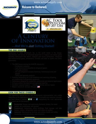 www.actoolsupply.com
                        Welcome to Bacharach




          A Century
        of Innovation
         ...And We’re Just Getting Started!
    The ONE Source
    Established in 1909, Bacharach, Inc. is the world leader in the design,
    manufacture, and service of advanced equipment to measure and detect gases
    including instruments that detect, measure and record combustion, refrigerant
    and environmental gases, temperature, humidity and other air quality and safety
    parameters.
    	
    	 •	 The ONE Source serving the HVAC/R industry for:
    			 –	Combustion analyzers			
    			 –	Leak detectors (combustible & refrigerant gases)
    			 –	Fixed gas monitors
    			 –	A/C and refrigerant recovery machines, maintenance tools and 		
    				 gauges
    			 –	Safety and specialty products
    	 •	 Products designed to aid in the installation and servicing of heating, 		
    		 air conditioning & refrigeration equipment
    	 •	 Instruments designed for residential, commercial and industrial applications
    	 •	 In-house product development and technical expertise
    	 •	 Excellent customer support — training, customer service, repairs
    	 • Made in the U.S.A. for over 100 years


    LOOK FOR THESE SYMBOLS
    The capabilities needed for test and measurement instrumentation vary widely
    depending on the application and environment. To simplify your selection process,
    we have placed a symbol ( , and ) designating the most appropriate
    application use for the product;
       	– 		Residential: Homes, and apartments (furnaces, boilers, hot water 	 	
    	       	 eaters, air conditioners, and stoves)
            h
      	 – 		Commercial: Institutions, office buildings, food storage, and labs
    		 (boilers, chillers, refrigeration racks, and indoor air quality)
       	– 		Industrial: Manufacturing facilities, and utilities (health and safety 		
    			monitoring, control processes, and emissions)


2         1 - 8 0 0 - 7 3 6 - 4 6 6 6
                                          www.actoolsupply.com
                                                    •       M y B a c h a r a c h . c o m
 