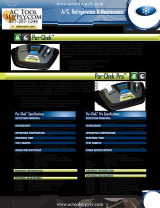 www.actoolsupply.com
                                                                    A/C, Refrigeration & Maintenance



                             Pur·Chek™
                                                                    Pur•Chek™ is smarter and faster than any refrigerant identifier used in the industry
                                                                    today. Its compact size and ergonomic design makes testing easy and it utilizes
                                                                    non-dispersive infrared (NDIR) technology to determine the weight concentrations
                                                                    of R12, R134A, R22, hydrocarbons, and air. It also features ‘Blend-Chek’ analytical
                                                                    software which quickly and accurately indicates the presence of R410A blend
                                                                    refrigerant.
                                                        			                 •	 Accurately determines refrigerant purity
                                                          	                 •	 Fast 60-second test time
                                                          	                 •	 Large display clearly shows results
                                                          	                 •	 Optional built-in printer


                                                                                                          Pur·Chek Pro™
      The all new Pur•Chek™ Pro is the ultimate HVAC/R diagnostic refrigerant analyzer
      that enables fast and accurate testing of the widest range of refrigerants ever offered
      in a portable instrument. Pur•Chek™ Pro identifies more than a dozen HVAC/R
      refrigerants and provides a complete component breakdown of refrigerant blend
      ratios that can be printed out with the built-in printer.
			         •	 Oil contamination resistant
  	         •	 Composition breakdown of more than a dozen refrigerants
  	         •	 Internal thermal printer provides on-the-spot documentation
			         •	 Remote software updates for new refrigerants


       Pur-Chek™ Specifications                                                               Pur-Chek™ Pro Specifications
       DETECTION PRINCIPAL                                                                    DETECTION PRINCIPAL
       	                     Non-Dispersive Infrared (NDIR) Dual Detectors with               	                    Non-Dispersive Infrared (NDIR) Single Detectors with
       	                     Dual Filters                                                     	                    13 unique Filters
      	 REFRIGERANT                                                                          	 REFRIGERANT
       	                     R12, R134A, R404A, R407C, R410A & Hydrocarbons                   	                    R12, R134A, R404A, R407C, R410A, Hydrocarbons,
       	                     Accuracy: +/-1% for measured refrigerants                        	                    & more. Accuracy: +/-1.2% for measured refrigerants
       operating temperature                                                                  operating temperature
       		                      40°-130°F (4°C - 54°C)                                         		                     50°-113°F (10°C - 45°C)
       RESPONSE TIME                                                                          RESPONSE TIME
       		                      60 seconds                                                     		                     <3 minutes
       TEST SAMPLE                                                                            TEST SAMPLE
       		                      5g per test / test pressure 50 psi - 500 psi                   		                     5g per test / test pressure 50 psi - 500 psi
       		                      Sample gas extraction: Pressure from cylinder or steam         		                     Sample gas extraction: Pressure from cylinder or steam
       other specifications                                                                   other specifications
       Sample Hose	            R12 (¼" flare)                                                 Sample Hose	           R12 (¼" flare)
       Power		                 110/220 VAC Power Adapter                                      Power		                110/220 VAC Power Adapter
       		                      12-15V DC Optional Battery Pack (Internal)                     		                     12-15V DC Optional Battery Pack (Internal)
       Size		                  8.25” x 15.5” x 3.5” (20.95 cm x 39.37cm x 8.89 cm)            Size		                 8.25” x 15.5” x 3.5” (20.95 cm x 39.37cm x 8.89 cm)
       Weight		                8 lbs. (3.63 kg)                                               Weight		               8 lbs. (3.63 kg)
       Certifications	         UL. cUL, CE Mark                                               Certifications	        UL. cUL, CE Mark
       Warranty		              1 year                                                         Warranty		             1 year
      ORDERING INFORMATION	                                                                   ORDERING INFORMATION	
      2100-8001 	        Pur·Chek™                                                            2100-8003	        Pur·Chek™ Pro
      2100-8002 	        Pur·Chek™ with Printer                                               Optional Accessories
      Optional Accessories                                                                    2100-0007	        Optional Rechargeable Battery Kit for Pur·Chek™ Pro
      2100-0007	         Optional Rechargeable Battery Kit for Pur·Chek™                      2100-0012	        Spare Rechargeable Battery Pack for Pur·Chek™Pro
      2100-0012 	        Spare Rechargeable Battery Kit for Pur•Chek™                         2100-0006	        Replacement Sample Filter for Pur·Chek™ Pro
      2100-0006 	        Replacement Sample Filter for Pur•Chek™                              2100-0008	        Pur·Chek™ Pro Low Pressure Vapor Sample Hose
      2100-0005 	        Pur•Chek™ Hose Assembly                                              2100-0010	        Pur·Chek™ Pro Low Pressure Sample Hose Filter
      2100-0003 	        Printer Paper for Pur•Chek™ (1 roll)                                 2100-0009	        Pur·Chek™ Pro High Pressure Liquid Sample Hose Assy.
                                                                                              2100-0003	        Printer Paper for Pur•Chek™ Pro (1 roll)




                                                              www.actoolsupply.com
 