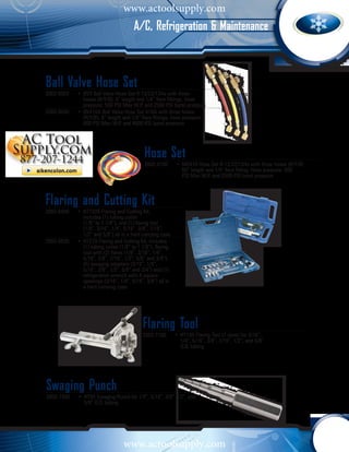 www.actoolsupply.com
                                       A/C, Refrigeration & Maintenance



Ball Valve Hose Set
2002-0003	 •	 BV3 Ball Valve Hose Set R-12/22/134a with three 		
  		 hoses (R/Y/B), 6” length and 1/4” flare fittings, hose 		
  		 pressure: 500 PSI Max W.P. and 2500 PSI burst pressure
2002-0040	 •	 BV410A Ball Valve Hose Set 410A with three hoses 		
  		 (R/Y/B), 6” length and 1/4” flare fittings, hose pressure: 		
  		 800 PSI Max W.P. and 4000 PSI burst pressure




                                           Hose Set
                                           2002-4700	 •	 MS470 Hose Set R-12/22/134a with three hoses (R/Y/B) 		
                                             		 60” length and 1/4" flare fitting. Hose pressure: 500 		
                                             		 PSI Max W.P. and 2500 PSI burst pressure



Flaring and Cutting Kit
2002-6400	 •	 HT1226 Flaring and Cutting Kit, 		
  		 includes (1) tubing cutter 			
  		 (1/8” to 1 1/8”), and (1) flaring tool 		
  		 (1/8”, 3/16”, 1/4”, 5/16”, 3/8”, 7/16”, 		
  		 1/2” and 5/8”) all in a hard carrying case
2002-6500	 •	 HT278 Flaring and Cutting Kit, includes 		
  		 (1) tubing cutter (1/8” to 1 1/8”), flaring 	
  		 tool with (2) flares (1/8”, 3/16”, 1/4”, 		
  		 5/16”, 3/8”, 7/16”, 1/2”, 5/8” and 3/4”), 	
  		 (5) swaging adapters (3/16”, 1/4”, 		
  		 5/16”, 3/8”, 1/2”, 5/8” and 3/4”) and (1) 	
  		 refrigeration wrench with 4 square 		
  		 openings (3/16”, 1/4”, 5/16”, 3/8”) all in 	
  		 a hard carrying case




                                           Flaring Tool
                                           2002-7100	 •	 HT195 Flaring Tool (7 sizes) for 3/16”, 			
                                             		 1/4”, 5/16”, 3/8”, 7/16”, 1/2”, and 5/8” 			
                                             		 O.D. tubing




Swaging Punch
2002-7200	 •	 HT95 Swaging Punch for 1/4”, 5/16”, 3/8” 1/2”, and 	
  		 5/8” O.D. tubing




                                  www.actoolsupply.com
 