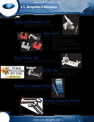 www.actoolsupply.com
         A/C, Refrigeration & Maintenance



Flaring and Burnishing Tool
2002-0525	 •	 HT525 flaring and burnishing tool, for 3/16” to 5/8” 		
  		 O.D. tubing



                                              Tubing Cutter
                                              2002-0780	 •	 HT780 tubing cutter, capacity 1/8” to 			
                                                		 7/8” O.D. tubing
                                              2002-1818	 • HT1818 tubing cutter, aluminum alloy 			
                                                		 body, chrome plated with spare cutter 			
                                                		 wheel. Capacity 1/8” to 1 1/8” O.D. tubing
                                              2002-1858	 •	 HT1858 tubing cutter, capacity 1/8” to 5/8” O.D. 		
                                                		 tubing
                                              2002-1878	 •	 HT1878 tubing cutter, zinc plated finish, capacity 	
                                                		 1/8” to 5/8” O.D. tubing




Heavy Flaring Tool
2002-7000	   •	 HT203 heavy flaring tool for 5/8”, 3/4”, 7/8” and 1 1/8” 		
  	          O.D. tubing




                                              Flaring Tool
                                              2002-6100	 •	 HT500 flaring tool for 3/16” 1/4”, 5/16”, 	
                                                		 3/8”, 1/2” and 5/8” O.D. tubing




Humidity-Temperature Meter
2002-1800	   •	 Humidity-temperature meter with case




                                              Telescopic Inspection Mirrors
                                              2002-0300	    •	 HT3IM telescopic inspection mirrors, set of 4




                              www.actoolsupply.com
 