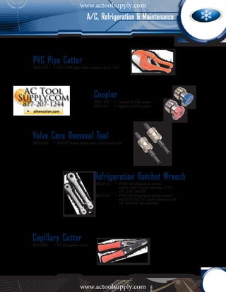 www.actoolsupply.com
                                     A/C, Refrigeration & Maintenance




PVC Pipe Cutter
2002-2120	   •	 HT212 PVC pipe cutter, capacity up to 1 5/8”




                                         Coupler
                                         2002-1340	     •	 Lowside R134A coupler
                                         2002-1341	     • Highside R134A coupler




Valve Core Removal Tool
2002-0125	   •	 HTVCRT double ended valve core removal tool




                                         Refrigeration Ratchet Wrench
                                         2002-0112	 •	 HTRW122 refrigeration ratchet 		
                                           		 wrench with 4 square openings, 3/16”, 		
                                           		 1/4”, 5/16” and 3/8”
                                         2002-0123	 •	 HTRW123 refrigeration ratchet wrench 		
                                           		 with 3/16” and 1/4” square openings and 	
                                           		 1/2” and 9/16” hex openings




Capillary Cutter
2002-8000	   •	 HT128 capillary cutter




                                www.actoolsupply.com
 