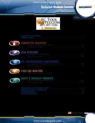 www.actoolsupply.com
                                            Bacharach Bluebook Contents




Welcome To BACHARACH....................................................................................................... 2
                                 .
Service / Repair........................................................................................................................ 4


Com b ustion An a lyzer s
               Combustion Analyzer Family of Products. ............................................................... 5-11
                                                                  .
               Family Features Chart................................................................................................. 12


L e ak Dete c tors
               Leak Detector Family of Products.......................................................................... 13-19
               Family Features Chart................................................................................................. 20


A/c, REFRI G ER ATION & Maintenanc e
               A/C, Refrigeration & Maintenance Family of Products........................................... 21-29
               Family Features Chart................................................................................................. 30


FIXE D GA S MONITORS
               Gas Leak Monitor Family of Products.................................................................... 31-34


safet y & Spe c ialt y Pro d ucts
               Safety & Specialty Family of Products................................................................... 35-40
               Family Features Chart................................................................................................. 41


Accessories & REPLACEMENT Parts............................................................................ 42-44
Shipping Weights & Dimensions...................................................................................... 45
Customer Service................................................................................................................. 46
GLOBAL DISTRIBUTION............................................................................................................ 47
                     .




                                                                                                               Made in the USA
                                                                                                               for OVER 100 Years




                           www.actoolsupply.com
 