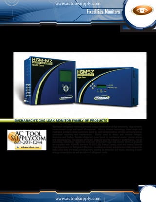 www.actoolsupply.com
                                                       Fixed Gas Monitors




Bacharach’s Gas Leak Monitor Family of Products
                   Bacharach refrigerant monitors provide a unique combination of high sensitivity, large dynamic
                   measurement range and speed of response. Utilizing infrared technology, these single and
                   multi-zone products allow customers point by point customization, remote communications,
                   centralized reporting and maintenance. Mainly used to detect and monitor Halogen,
                   Ammonia and Carbon Dioxide refrigerant gases found in mechanical rooms, grocery stores
                   and manufacturing. These state-of-the-art products lead the industry in performance, cost of
                   ownership, integration capabilities and cost. Bacharach’s gas leak monitor family of products
                   are compliant with ASHRAE standard 15-2007, ETL Energy Saving Listed and meets California
                   Code Regulations for Refrigerant Monitors. Low level accuracy and detection limits respond to
                   leaks when they are small, providing early warning for detection and repair; resulting in lower
                   energy consumption as well as reduced refrigerant costs.




                     www.actoolsupply.com
 