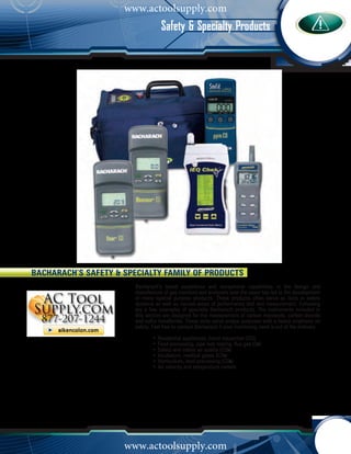 www.actoolsupply.com
            C o m b u s t i o n A n a l y z eorm b u s SpecialtyaProducts
                                          Safety & t i o n A n l y z e r s
                                          C s




Bacharach’s Safety & Specialty Family of Products
                              Bacharach’s broad experience and exceptional capabilities in the design and
                              manufacture of gas monitors and analyzers over the years has led to the development
                              of many special purpose products. These products often serve as tools in safety
                              systems as well as various areas of performance test and measurement. Following
                              are a few examples of specialty Bacharach products. The instruments included in
                              this section are designed for the measurement of carbon monoxide, carbon dioxide
                              and sulfur hexafloride. These units serve unique purposes with a heavy emphasis on
                              safety. Feel free to contact Bacharach if your monitoring need is out of the ordinary.
                              	       •	Residential appliances, home inspection (CO)
                              	       •	Food processing, pipe leak testing, flue gas (O2)
                              	       •	Safety and indoor air quality (CO2)
                              	       •	Incubators, medical gases (CO2)
                              	       •	Horticulture, food processing (CO2)
                              	       •	Air velocity and temperature meters




                          www.actoolsupply.com
   1 - 8 0 0 - 7 3 6 - 4 6 6 6      •        M y B a c h a r a c h . c o m
 