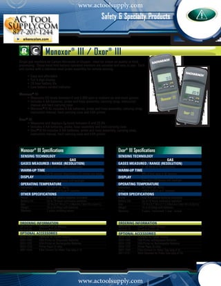 www.actoolsupply.com
                           C o m b u s t i o n A n a l y z eorm b u s SpecialtyaProducts
                                                         Safety & t i o n A n l y z e r s
                                                         C s




                       Monoxor® III / Oxor® III
Single gas monitors for Carbon Monoxide or Oxygen. Ideal for indoor air quality or food
processing. These hand-held battery-operated monitors are versatile and easy to use. Each
unit comes with a stainless steel probe assembly for remote sensing.

			    •	Easy and affordable
  	    •	Full 4 digit display
			    •	18 hour battery life
			    •	Low battery symbol indicator

Monoxor® III:
		 •	Measures CO levels between 0 and 2,000 ppm in ambient air and stack gasses
  	
			 •	Includes 4 AA batteries, probe and hose assembly, carrying strap, instruction
  		 manual and hard carrying case
			 •	Monoxor® III Kit includes 8 AA batteries, probe and hose assembly, carrying strap,
				 instruction manual, hard carrying case and IrDA printer

Oxor® III:
			 •	Measures and displays O2 levels between 0 and 20.9%
			 •	Includes 4 AA batteries, probe, hose assembly and hard carrying case
			 •	Oxor® III Kit includes 8 AA batteries, probe and hose assembly, carrying strap,
				 instruction manual, hard carrying case and IrDA printer



 Monoxor® III Specifications                                                          Oxor® III Specifications
 sensing technology                                                                   sensing technology
 	                    Electrochemical sensorgas                                       	                  Electrochemical sensorgas
	 gases measured / range (resolution)                                                 	 gases measured / range (resolution)
 Carbon Monoxide	     0-2000 ppm (in 1 ppm increments)                                Oxygen	            0 - 20.9% (in 0.1% increments)
 warm-up time                                                                         warm-up time
 	                    10 or 60 seconds (depending on CO channel zero setup)           	                  90% of final value in 30 seconds
 display                                                                              display
 	                    Four-digit LCD display with backlight                           	                  Four-digit LCD display with backlight
 operating temperature                                                                operating temperature
 Instrument		            32°-104°F (0 - 40°C)                                         Instrument	        32°-104°F (0 - 40°C)
 Probe		                 1000°F (535°C) at 5” insertion                               Probe	             1000°F (535°C) at 5” insertion
 other specifications                                                                 other specifications
 Power		                 Four ‘AA’ alkaline batteries (included)                      Power	             Four ‘AA’ alkaline batteries (included)
 Battery Life		          Up to 18 hours continuous operation                          Battery Life	      Up to 18 hours continuous operation
 Size		                  7.5” H x 3.1” W x 2.1” L (19cm H x 7.9cm W x 5.3cm L)        Size	              7.5” H x 3.1” W x 2.1” L (19cm H x 7.9cm W x 5.3cm L)
 Weight		                16 oz (0.45kg) with batteries                                Weight	            16 oz (0.45kg) with batteries
 Warranty		              2 years, including sensor                                    Warranty	          2 years - instrument; 1 year - sensor



ORDERING INFORMATION	                                                                  ORDERING INFORMATION	
0019-8104 	       Monoxor® III CO Monitor                                              0019-8112	     Oxor® III Oxygen Monitor
0019-8105 	       Monoxor® III CO Kit                                                  0019-8113	     Oxor® III Oxygen Kit
Optional Accessories                                                                   Optional Accessories
0024-1254	        Universal AC Power Adapter                                           0024-1254	     Universal AC Power Adapter
0024-1400 	       IrDA Printer w/ Disposable Batteries                                 0024-1400	     IrDA Printer w/Disposable Batteries
0024-1229 	       IrDA Printer w/ Rechargeable Batteries                               0024-1229	     IrDA Printer w/ Rechargeable Batteries
0024-1310 	       Printer Paper (5 rolls)                                              0024-1310	     Printer Paper (5 rolls)
0007-1644 	       Filter Element for Water Trap (pkg of 3)                             0007-1644	     Filter Element for Water Trap (pkg of 3)
                                                                                       0011-0121	     Wool Saturator for Probe Tube (pkg of 10)




          1 - 8 0 0 - 7 3 6 - 4 6 6 6
                                                       www.actoolsupply.com
                                                                       •         M y B a c h a r a c h . c o m
 