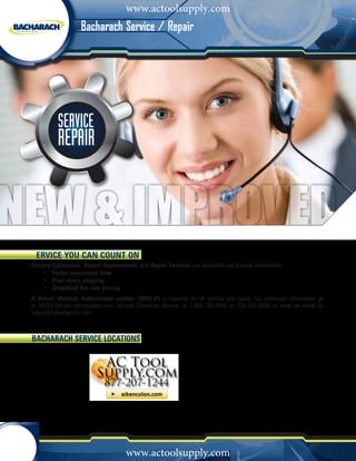 www.actoolsupply.com
                       Bacharach Service / Repair




                   SERVICE
                   REPAIR



     ERVICE YOU CAN COUNT ON
    Factory Calibration, Sensor Replacement, and Repair Services are available and provide customers:
    	   •		 Faster turnaround time
    	   •		 Free return shipping
    	   •		 Simplified flat rate pricing
    A Return Material Authorization number (RMA #) is required for all service and repair. For additional information go
    to MyBacharach.com/support.htm, contact Customer Service at 1-800-736-4666 or 724-334-5000 or send an email to:
    help@MyBacharach.com



    BACHARACH SERVICE Locations




             	
             	SS




4         1 - 8 0 0 - 7 3 6 - 4 6 6 6
                                         www.actoolsupply.com
                                                   •      M y B a c h a r a c h . c o m
 