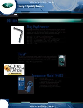 www.actoolsupply.com
            Safety & Specialty Products



IAQ Tools
                             Sling Psychrometer
                             The Sling Psychrometer accurately determines percent relative humidity
                             without the necessity of consulting complex tables. The Sling Psychrometer
                             contains a slide rule calculator which correlates wet and dry bulb
                             thermometer indications for direct reading of relative humidity.

                             0012-7012      •	 +25°F to +120°F Red Spirit Filled
                             0012-7043      •	 -5° to +50°C Red Spirit Filled
                             0012-0266      •	 Thermometer (+25°F + 120°F Red Spirit Filled)
                             0012-0327      •	 Thermometer ( -5° to +50°C Red Spirit Filled)
                             0012-0011      •	 Wick Replacement Kit - contains 4 wicks
                             0006-5456      •	 Cap




            Floret®   ®
            The Floret is an ideal pocket size air flow indicator for applications where
                                                            ®
            readability to 50 ft/min is adequate. The Floret is a handy instrument that can
            be used for checking air flow through openings as small as 1/4” in diameter.

            0016-7009	     •	 Floret® Model, 0-1,000 FPM




                                       Anemometer Model TH4200
                                       2042-0000	      • 0-8,800 FPM
                                         	             • Coiled Cable Vane Head
                                         	             • Temperature: 32°F – 140°F (0°C – 60°C)
                                         	             • Data hold and low battery indication
                                         	             • Sensitive for low/high air velocity
                                         	             • Also displays in Km/hr, Knots, M/S
                                         	             • Includes soft carrying case and battery	




                                  www.actoolsupply.com
 