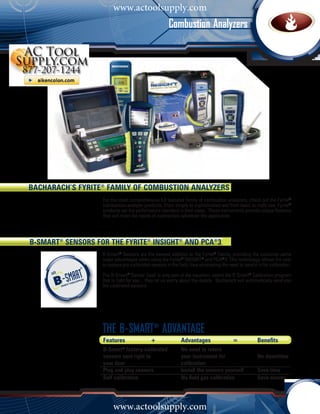 www.actoolsupply.com
                                                       Combustion Analyzers




Bacharach’s Fyrite® Family of COMBUSTION analyzers
                   For the most comprehensive full featured family of combustion analyzers, check out the Fyrite®
                   combustion analyzer products. From simple to sophisticated and from basic to multi-use, Fyrite®
                   products set the performance standard in their class. These instruments provide unique features
                   that will meet the needs of contractors whatever the application.




B-Smart® sensors for the FYRITE® insight® AND PCA®3
                   B-Smart® Sensors are the newest addition to the Fyrite® Family, providing the customer some
                   major advantages when using the Fyrite® Insight® and PCA®3. This technology allows the user
                   to replace pre-calibrated sensors in the field, thus eliminating the need to send it in for calibration.

                   The B-Smart® Sensor itself is only part of the equation, select the B-Smart® Calibration program
                   that is right for you... then let us worry about the details. Bacharach will automatically send you
                   the calibrated sensors.




                   THE B-SMART® ADVANTAGE
                   Features	                 +	               Advantages	                 =	            Benefits
                   B-Smart® factory-calibrated 	              No need to return		
                   sensors sent right to 	                    your instrument for		                     No downtime		
                   your door		                                calibration
                   Plug and play sensors	                     Install the sensors yourself	             Save time
                   Self calibration		                         No field gas calibration	                 Save money




                        www.actoolsupply.com
 