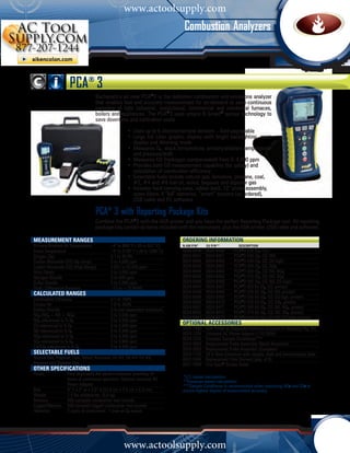 www.actoolsupply.com
                                                                             Combustion Analyzers



                    PCA® 3
                                   Bacharach’s all new PCA®3 is the definitive combustion and emissions analyzer
                                   that enables fast and accurate measurement for on-demand or semi-continuous
                                   sampling of light industrial, institutional, commercial and residential furnaces,
                                   boilers and appliances. The PCA®3 uses unique B-Smart® sensor technology to
                                   save downtime and calibration costs.
                                   	
                                   	              •	 Uses up to 6 electrochemical sensors – field-upgradable
                                   	              •	 Large full color graphic display with bright backlighting, zoom
                                   		 display and dimming mode
                                   			            •	 Measures O2 , stack temperature, primary/ambient temperature 	
                                     		 and pressure/draft	
                                     	            • 	Measures CO (hydrogen compensated) from 0–4,000 ppm
                                     	            •	 Provides both CO measurement capability (for safety) and 		
                                     		 calculation of combustion efficiency				
                                     	            •	 Selectable fuels include natural gas, kerosene, propane, coal, 	
                                     		 #2, #4 and #6 fuel oil, wood, bagasse and digester gas
                                     	            •	 Includes hard carrying case, rubber boot, 12” probe assembly, 	
                                     		 spare filters, 4 “AA” batteries, “smart” sensors (as ordered), 	
                                     		 USB cable and PC software

                                   PCA® 3 with Reporting Package Kits
                                   Combine the PCA®3 with the IrDA printer and you have the perfect Reporting Package tool. All reporting
                                   package kits contain all items included with the instrument, plus the IrDA printer, USB cable and software.

measurement RANGES	                                                         ORDERING INFORMATION	
Primary/Ambient Air Temperature	           –4° to 999° F (-20 to 537˚C)     N.Am P/N* 	   EU P/N**	           Description
Stack Temperature	                         –4° to 2192° F (-20 to 1200˚C)   0024-8440     0024-8460	       PCA®3 225 (O2, CO)
Oxygen (O2)	                               0.1 to 20.9%                     0024-8441     0024-8461	       PCA®3 235 (O2, CO, NO)
Carbon Monoxide (CO) (H2 comp)	            0 to 4,000 ppm                   0024-8442     0024-8462	       PCA®3 245 (O2, CO, CO high)
Carbon Monoxide (CO) (High Range)	         4,001 to 20,000 ppm              0024-8443     0024-8463	       PCA®3 255 (O2, CO, SO2)
Nitric Oxide	                              0 to 3,000 ppm                   0024-8444     0024-8464	       PCA®3 265 (O2, CO, NO, NO2)
Nitrogen Dioxide	                          0 to 500 ppm                     0024-8445     0024-8465	       PCA®3 275 (O2, CO, NO, SO2)
Sulfur Dioxide	                            0 to 5,000 ppm                   0024-8446     0024-8466	       PCA®3 285 (O2, CO, NO, CO high)
Draft / Differential Pressure	             –72 to +72 INWC                  0024-8447     0024-8467	       PCA®3 225 Kit (O2, CO, printer)
Calculated Ranges		                                                         0024-8448     0024-8468	       PCA®3 235 Kit (O2, CO, NO, printer)
Combustion Efficiency	                     0.1 to 100%                      0024-8449     0024-8469	       PCA®3 245 Kit (O2, CO, CO high, printer)
                                                                            0024-8450     0024-8470	       PCA®3 255 Kit (O2, CO, SO2, printer)
Excess Air	                                1.0 to 250%
                                                                            0024-8451     0024-8471	       PCA®3 265 Kit (O2, CO, NO, NO2, printer)
Carbon Dioxide	                            0 to fuel dependent maximum
                                                                            0024-8452     0024-8472	       PCA®3 275 Kit (O2, CO, NO, SO2, printer)
NOx (NOx = NO + NO2)	                      0 to 3,500 ppm
                                                                            0024-8453     0024-8473	       PCA®3 285 Kit (O2, CO, NO, CO high, printer)
NOx referenced to % O2	                    0 to 9,999 ppm
CO referenced to % O2	                     0 to 9,999 ppm
                                                                            OPTIONAL Accessories	
                                                                            0024-1400     IrDA Printer w/ Disposable Batteries (included w/ Reporting Pkg. Kit)
NO referenced to % O2	                     0 to 9,999 ppm
                                                                            0024-1254     Universal AC Power Adapter (110-240V)
NO2 referenced to % O2	                    0 to 9,999 ppm
                                                                            0024-7224     Compact Sample Conditioner***
SO2 referenced to % O2	                    0 to 9,999 ppm
                                                                            0024-3004     Replacement Probe Assembly (North American)
CO/CO2 referenced to % O2	                 0 to 9,999 ppm                   0024-3053     Replacement Probe Assembly (European)
selectable fuels	                                                           0024-1124     20 ft Hose Extension with sample, draft and thermocouple lines
Natural Gas, Propane, Coal, Wood, Kerosene, Oil #2, Oil #4, Oil #6,         0007-1644     Replacement Filter Element (pkg. of 3)
Bagasse and Digester Gas                                                    0021-7006     True Spot® Smoke Tester
Other specifications	
Power	             Four disposable AA alkaline batteries providing 10
	                  hours of continuous operation. Optional universal AC     *U.S.-based calculations
                                                                            **European-based calculations
	                  Power Adapter                                            ***Sample Conditioner is recommended when measuring NO2 and SO2 to
Size	              9” h x 3” w x 2.5” d (22.9 cm x 7.6 cm x 6.3 cm)         ensure highest degree of measurement accuracy.
Weight	            1.4 lbs w/batteries (0.6 kg)
Memory	            500 complete combustion test records
Logged Memory	     500 complete logged combustion test records
Warranty	          2 years on instrument; 1 year on O2 sensor




                                                   www.actoolsupply.com
 