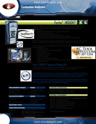 www.actoolsupply.com
                         Combustion AnalyzersC o m b u s t i o n                                            Analyzers




                                                                                              Fyrite® INSIGHT®
                                                  The Fyrite® INSIGHT® is the newest Bacharach Combustion Analyzer that redefines what a
                                                  combustion analyzer should be. This lightweight, hand-held analyzer is five tools in one.
                                                  An INSIGHT® will:
                                                  	    • Perform combustion efficiency testing for 8 different fuels
                                                  	    • Test CO ambient conditions
                                                  	    • Measure CO in flue and calculate CO air free
                                                  	    • Serve as a dual channel digital thermometer (Up to 999°F)
                                                  	    • Function as a digital manometer (draft, gas pressure, ESP, up to 100 INWC)

                                                  INSIGHT® employs Bacharach’s new B-Smart® CO Sensor technology that eliminates the need
                                                  to send in the instrument for calibration, saving the user time and most importantly: money.

                                                  Other major features include user diagnostics, LCD and PC-based software for information and
                                                  communication needs.
                                                  	    • Five Tools in ONE!
                                                  	    • Self calibration and easy access to sensors
                                                  	    • User diagnostics
                                                  	    • O2 sensor life indication
                                                  	    • Calibration reminders
                                                  	    • Graphic LCD display
                                                  	    • Customize with your company logo
                                                  	    • Includes hard carrying case, rubber boot, probe, spare filter, 4 “AA” batteries and 		
                                                          instructional DVD

                                                   Fyrite® INSIGHT® Reporting Package Kit
                                                   The INSIGHT® Reporting Package Kits contains all items included with the instrument, plus
                                                   the IrDA printer, USB cable and software. It’s a perfect tool for contractors.

                                                   B-Smart® Carbon Monoxide (CO) Sensors are the newest addition to the Fyrite® Family, providing the
                                                   customer some major advantages when using the Fyrite® Insight®. This technology allows the user to
                                                   replace pre-calibrated sensors in the field, thus eliminating the need to send it in for calibration.

                                                   The B-Smart® Sensor itself is only part of the equation, select the B-Smart® Calibration program that is
                                                   right for you... then let us worry about the details. Bacharach will automatically send you the calibrated
                                                   sensor. For more information go to www.MyBacharach.com/bsmart.


measurement RANGES	Range                                                              ORDERING INFORMATION	
Combustion Air/Ambient Air Temperature	       -4 to 600˚F (-20 to 316˚C)              0024-8250    Fyrite® INSIGHT®
Flue Gas Temperature	                         -4 to 1200˚F (-20 to 649˚C)             0024-8252    Fyrite® INSIGHT® - European Model*
Oxygen (O2)	                                  0.0 to 20.9%                            0024-8251    Fyrite® INSIGHT® w/ Reporting Pkg Kit
Carbon Monoxide (CO)	                         0 to 2,000 ppm                          0024-8253    Fyrite® INSIGHT® Kit - European Model*
Draft / Differential Pressure	                -100 to +100 INWC                       OPTIONAL Accessories	
CALCULATED RANGES	Range                                                               0024-1492    Fyrite® INSIGHT® Reporting Kit
Combustion Efficiency	                        0.1 to 100%                             0024-1400    IrDA Printer w/ Disposable Batteries (included w/ Reporting Pkg. Kit)
Carbon Dioxide	                               0.1 to a fuel dependent max. 	          0024-1310    Printer Paper (5 rolls)
	                                             value in percent                        0024-1254    Universal AC Power Adapter
Carbon Monoxide (air free) 	                  0 to 9,999 ppm                          0104-1797    Thermocouple 10 ft (combustion at temp.)
Excess Air	                                   0 to 250%                               0104-1798    Thermocouple 1in (ambient air temp)
selectable fuels                                                                      0024-8242    Differential Pressure & Temperature Kit
Natural Gas, Propane, Coal, Wood, Kerosene,Oil #2, Oil #4, Oil #6                     0024-1505	   Optional NOx Filter
OTHER SPECIFICATIONS                                                                  0007-1644    Replacement Filter Element (pkg. of 3)
Power	                    Four disposable AA alkaline batteries (included)
Battery Life	             Minimum of 20 hours, typical
                                                                                      *European-based calculations	
Size	                     8.0”H x 3.6”W x 2.3”D (51.61cm x 23.22 cm x 14.84 cm)
Weight	                   16 oz. with batteries (0.45 kg)
Warranty	                 2 years on instrument; 1 year on O2 sensor



        1 - 8 0 0 - 7 3 6 - 4 6 6 6
                                                      www.actoolsupply.com
                                                                       •          M y B a c h a r a c h . c o m
 
