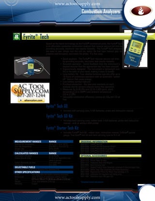 www.actoolsupply.com
                                                                                    Combustion Analyzers



           Fyrite® Tech
                                         Based on the same technology as the Fyrite® commercial units, the Fyrite® Tech
                                         is an affordable residential combustion analyzer that reduces service call time by
                                         providing accurate, electronic test results instantly. The Fyrite® Tech analyzers
                                         are easy to use: simply turn the unit on, select the fuel type (natural gas, oil,
                                         propane and kerosene), and insert the probe. It’s that easy.

                                              •	Quick payback - The Fyrite® Tech reduces service call time 	
                                             	 by providing accurate, electronic test results instantly.
                                             •	 Accurate operation - Tactile feedback from the instrument’s 	
                                             	 keypad assures that the appropriate key has been pressed.
                                             •	 Ergonomically designed - The instrument is lightweight and 	
                                             	 fits in the palm of your hand, making it easy to handle.
                                             •	 Long battery life - Four alkaline batteries typically offer up to 	
                                             	 18 hours of continuous operation with an automatic “power 	
                                             	 off” feature that saves energy.
                                             •	 Low battery symbol indicator
                                             •	 Purchase protection - Our two-year warranty on each 		
                                             	 analyzer and its sensors ensures worry-free operation.
                                         			 •	 Measures O2 (0-20.9%) and CO (0-2,000 ppm), stack 		
                                           		 temperature (0 to 999OF) and ambient temperature 		
                                           		 (32 to 212OF)
                                           	 •	 Calculates combustion efficiency, excess air, CO2 and CO air 	
                                           		 free

                                         Fyrite® Tech 60
                                         			                  •	 Includes soft carrying case, 4 AA batteries, probe and instruction manual

                                         Fyrite® Tech 60 Kit
                                         			 •	 Includes hard carrying case, rubber boot, 4 AA batteries, probe and instruction 	
                                           		 manual - with or without IrDA printer

                                         Fyrite® Starter Tech Kit
                                         			 •	 Includes Fyrite® Tech 60 , rubber boot, instruction manual, Driftrite® pocket 		
                                           		 gauge, True Spot® test kit and hard carrying case to fit it all

measurement RANGES	Range                                                           ORDERING INFORMATION	
Ambient Air Temperature	                       32 to 212°F (0 to 100°C)            0024-8217   Fyrite® Tech 60
Flue Gas Temperature	                          0 to 999°F (-18 to 537°C)           0024-8266   Fyrite® Tech 60 European Model*
Oxygen (O2)	                                   0.0 to 20.9%                        0024-8226   Fyrite ®Tech 60 Kit (no printer)
Carbon Monoxide (CO)	                          0 to 2,000 ppm                      0024-8326   Fyrite ®Tech 60 Kit (with printer)
CALCULATED RANGES	Range                                                            0024-8227   Fyrite® Tech 60 Starter Kit
Combustion Efficiency	                         0.1 to 99.9%                        OPTIONAL ACCESSORIES
Carbon Dioxide (CO2)	                          0.1 to a fuel dependent max. 	      0024-1400   IrDA Printer w/ Disposable Batteries
	                                              value in percent                    0024-1310   Printer Paper (5 rolls)
Carbon Monoxide (air free) 	                   0 to 9,999 ppm                      0024-1127   Protective Boot with Magnet
Excess Air	                                    0 to 400%                           0024-0865   Hard Carrying Case
selectable fuels                                                                   0019-7111   Angled Probe & Hose Assembly w/sample & thermocouple lines
Natural Gas (F1), Oil #2 (F2), Propane (F3), Kerosene (F4)	                        0019-3265   Water Trap/ Filter Assembly (for Probe Assembly)
OTHER SPECIFICATIONS                                                               0007-1644   Replacement Filters for Water Trap (package of 3)
Power	                Four disposable AA alkaline batteries (included)             0024-7059   Calibration Kit (regulator and tubing only)
Battery Life	         Up to 18 hours of continuous runtime, typical                0051-1994   Calibration Gas (100 ppm CO)	
Size	                 7.5”H x 3.1”W x 2.1”D (48.39 cm x 20 cm x 13.55 cm)
Weight	               16 oz. with batteries (0.45 kg)                              *European based calculations	
Warranty	             2 years




                                                      www.actoolsupply.com
 