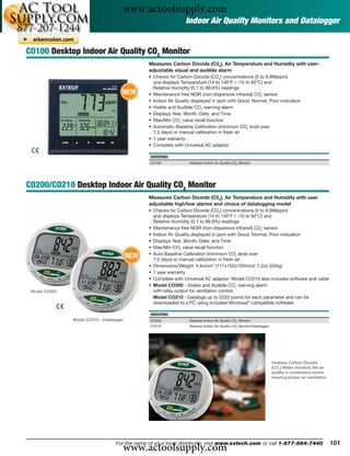 www.actoolsupply.com
                                                                 Indoor Air Quality Monitors and Datalogger


CO100 Desktop Indoor Air Quality CO2 Monitor
                                                Measures Carbon Dioxide (C02), Air Temperature and Humidity with user-
                                                adjustable visual and audible alarm
                                                • Checks for Carbon Dioxide (CO2) concentrations (0 to 9,999ppm)
                                                  and displays Temperature (14 to 140°F / -10 to 60°C) and
                                                  Relative Humidity (0.1 to 99.9%) readings
                                      NEW       • Maintenance free NDIR (non-dispersive infrared) CO2 sensor
                                                • Indoor Air Quality displayed in ppm with Good, Normal, Poor indication
                                                • Visible and Audible CO2 warning alarm
                                                • Displays Year, Month, Date, and Time
                                                • Max/Min CO2 value recall function
                                                • Automatic Baseline Calibration (minimum CO2 level over
                                                  7.5 days) or manual calibration in fresh air
                                                • 1 year warranty
                                                • Complete with Universal AC adaptor

                                                ORDERING
                                                CO100              Desktop Indoor Air Quality CO2 Monitor




CO200/CO210 Desktop Indoor Air Quality CO2 Monitor
                                                Measures Carbon Dioxide (C02), Air Temperature and Humidity with user
                                                adjustable high/low alarms and choice of datalogging model
                                                • Checks for Carbon Dioxide (CO2) concentrations (0 to 9,999ppm)
                                                  and displays Temperature (14 to 140°F / -10 to 60°C) and
                                                  Relative Humidity (0.1 to 99.9%) readings
                                                • Maintenance free NDIR (non-dispersive infrared) CO2 sensor
                                                • Indoor Air Quality displayed in ppm with Good, Normal, Poor indication
                                                • Displays Year, Month, Date, and Time
                                                • Max/Min CO2 value recall function
                                          NEW   • Auto Baseline Calibration (minimum CO2 level over
                                                  7.5 days) or manual calibration in fresh air
                                                • Dimensions/Weight: 4.6x4x4" (117x102x102mm)/ 7.2oz (204g)
                                                • 1 year warranty
                                                • Complete with Universal AC adaptor; Model CO210 also includes software and cable
                                                • Model CO200 - Visible and Audible CO2 warning alarm
 Model CO200                                      with relay output for ventilation control
                                                  Model CO210 - Datalogs up to 5333 points for each parameter and can be
                                                  downloaded to a PC using included Windows® compatible software

                                                ORDERING
               Model CO210 - Datalogger         CO200              Desktop Indoor Air Quality CO2 Monitor
                                                CO210              Desktop Indoor Air Quality CO2 Monitor/Datalogger




                                                                                                                       Desktop Carbon Dioxide
                                                                                                                       (CO2) Meter monitors the air
                                                                                                                       quality in conference rooms
                                                                                                                       insuring proper air ventilation




                                      www.actoolsupply.com
                                   For the name of your local distributor, visit www.extech.com or call 1-877-894-7440                                   101
 