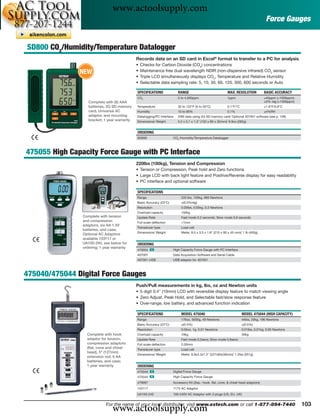 www.actoolsupply.com
                                                                                                                                       Force Gauges


SD800 CO2/Humidity/Temperature Datalogger
                                              Records data on an SD card in Excel® format to transfer to a PC for analysis
                                              •   Checks for Carbon Dioxide (CO2) concentrations
               NEW                            •   Maintenance free dual wavelength NDIR (non-dispersive infrared) CO2 sensor
                                              •   Triple LCD simultaneously displays CO2, Temperature and Relative Humidity
                                              •   Selectable data sampling rate: 5, 10, 30, 60, 120, 300, 600 seconds or Auto

                                              SPECIFICATIONS             RANGE                              MAX. RESOLUTION           BASIC ACCURACY
                                              CO2                        0 to 4,000ppm                      1ppm                      ±40ppm (<1000ppm);
                   Complete with (6) AAA                                                                                              ±5% rdg (>1000ppm)
                   batteries, 2G SD memory    Temperature                32 to 122°F (0 to 50°C)            0.1°F/°C                  ±1.8°F/0.8°C
                   card, Universal AC         Humidity                   10 to 90%                          0.1%                      ±4%RH
                   adaptor, and mounting      Datalogging/PC Interface   20M data using 2G SD memory card/ Optional 407001 software (see p. 106)
                   bracket; 1 year warranty   Dimensions/ Weight         5.2 x 3.1 x 1.3" (132 x 80 x 32mm)/ 9.9oz (282g)


                                              ORDERING
                                              SD800                   CO2 /Humidity/Temperature Datalogger



475055 High Capacity Force Gauge with PC Interface
                                              220lbs (100kg), Tension and Compression
                                              • Tension or Compression, Peak hold and Zero functions
                                              • Large LCD with back light feature and Positive/Reverse display for easy readability
                                              • PC interface and optional software

                                              SPECIFICATIONS
                                              Range                        220 lbs, 100kg, 980 Newtons
                                              Basic Accuracy (23°C)        ±(0.5%rdg)
                                              Resolution                   0.05lbs, 0.05kg, 0.2 Newtons
                                              Overload capacity            150kg
                Complete with tension         Update Rate                  Fast mode 0.2 seconds; Slow mode 0.6 seconds
                and compression               Full scale deﬂection         <1mm
                adaptors, six AA 1.5V
                                              Transducer type              Load cell
                batteries, and case;
                                              Dimensions/ Weight           Meter: 8.5 x 3.5 x 1.8" (215 x 90 x 45 mm)/ 1 lb (450g)
                Optional AC Adaptors
                available 153117 or
                UA100-240, see below for      ORDERING
                ordering; 1 year warranty
                                              475055 ං                High Capacity Force Gauge with PC Interface
                                              407001                  Data Acquisition Software and Serial Cable
                                              407001-USB              USB adaptor for 407001



475040/475044 Digital Force Gauges
                                              Push/Pull measurements in kg, lbs, oz and Newton units
                                              • 5 digit 0.4" (10mm) LCD with reversible display feature to match viewing angle
                                              • Zero Adjust, Peak Hold, and Selectable fast/slow response feature
                                              • Over-range, low battery, and advanced function indication

                                              SPECIFICATIONS               MODEL 475040                                MODEL 475044 (HIGH CAPACITY)
                                              Range                        176oz, 5000g, 49 Newtons                    44lbs, 20kg, 196 Newtons
                                              Basic Accuracy (23°C)        ±(0.4%)                                     ±(0.5%)
                                              Resolution                   0.05oz, 1g, 0.01 Newtons                    0.01lbs, 0.01kg, 0.05 Newtons
                  Complete with hook          Overload capacity            10kg                                        30kg
                  adaptor for tension,        Update Rate                  Fast mode 0.2secs; Slow mode 0.6secs
                  compression adaptors        Full scale deﬂection         2.00mm
                  (ﬂat, cone and chisel       Transducer type              Load cell
                  head), 5" (127mm)
                                              Dimensions/ Weight           Meter: 8.9x3.3x1.5" (227x83x39mm)/ 1.2lbs (551g)
                  extension rod, 6 AA
                  batteries, and case;
                  1 year warranty             ORDERING
                                              475040 ං                Digital Force Gauge
                                              475044 ං                High Capacity Force Gauge
                                              479097                  Accessory Kit (2ea.- hook, ﬂat, cone, & chisel head adaptors)
                                              153117                  117V AC Adaptor
                                              UA100-240               100-240V AC Adaptor with 3 plugs (US, EU, UK)



                                www.actoolsupply.com
                             For the name of your local distributor, visit www.extech.com or call 1-877-894-7440                                           103
 