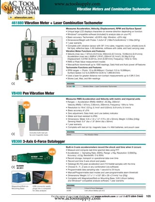 www.actoolsupply.com
                                                                        Vibration Meters and Combination Tachometer


461880 Vibration Meter + Laser Combination Tachometer
                                                             Measures Acceleration, Velocity, Displacement, RPM and Surface Speed
                                                             • Unique large LCD displays characters on reverse direction depending on function
                                                             • Windows® compatible software (included) to analyze data on your PC
                                                             • Basic accuracy: Tachometer: ±(0.05% rdg), Vibration: ±(5% rdg)
                                                             • Dimensions/Weight with Probe: 7.4x3x1.8" (188x75.5x46.8mm)/ 1.12lbs (507g)
                                                             • 1 year warranty
                                                             • Complete with vibration sensor with 39" (1m) cable, magnetic mount, wheels (cone &
                                                               ﬂat tips), reﬂective tape, 4 AA batteries, software with cable, and hard carrying case
                                                             Vibration Meter Functions and Features:
                                                             • Velocity (max res.): 7.87in/s (0.01in/s), 200mm/s (0.1mm/s), 19.99cm/s (0.01cm/s);
                                                               Acceleration (max res.): 656ft/s2 (1ft/s2), 200m/s2 (0.1m/s2), 20.39g (0.01g)
                                                               Displacement: 0.078in (0.001in), 2mm (0.001mm); Frequency: 10Hz to 1kHz
                                                             • RMS or Peak Value measurement modes
                                                             • Manual/Auto store/recall up to 1000 readings, Data Hold and Auto power off features
                                                             Tachometer Functions and Features:
                                                             • RPM ranges — Photo: 10 to 99,999rpm / Contact: 0.5 to 19,999rpm;
                                                               Surface Speed: 0.2 to 6,560ft/min (0.05 to 1,999.9m/min)
                                                             • Uses a laser for greater distance non-contact measurements up to 4.9ft (1.5m)
                                                             • Stores Last, Max, and Min readings

                                                             ORDERING
                                                             461880 ං          Vibration Meter + Laser Combination Tachometer



VB400 Pen Vibration Meter
                                                             Measures RMS Acceleration and Velocity with metric and imperial units
                                                             • Ranges — Acceleration (RMS): 656ft/s2, 20.39g, 200m/s2;
             NEW                                               Velocity (RMS): 7.87in/s, 2.00cm/s, 200mm/s; Frequency: 10Hz to 1kHz
                                                             • Resolution to 1ft/s2; 0.01g; 0.1m/s2 and 0.02in/s; 0.01cm/s; 0.1mm/s
                                                             • Basic accuracy of ±5%
                                                             • Zero adjustment, Data Hold, and Low battery indicator
                                                             • Water and dust resistant to IP65
                                                             • Dimensions: Meter: 6.9 x 1.6 x 1.3" (175 x 40 x 32mm); Weight: 0.53lbs (240g)
                                                               Sensing Head: 0.4" dia x 1.9" (9mm dia x 30mm)
                                                             • 1 year warranty
                                                             • Complete with test pin tip, magnetic base, 4 x AAA batteries, and pouch case

                     Includes both test pin                  ORDERING
                     tip and magnetic base                   VB400               Pen Vibration Meter



VB300 3-Axis G-Force Datalogger
                                                             Built-in 3-axis accelerometers record the shock and time when it occurs
                                                             • Measure and compute real-time spectral data using FFT
                                              NEW            • Acceleration — Sampling Rate: 200Hz, Range: ±18g, Resolution: 0.00625g,
                                                               Accuracy: ±0.5g; Bandwidth: 0 to 60Hz
                                                             • Record storage, transport or operational data over time
                                                             • Record and time 3-axis shock and peaks
                                                             • Datalogs 85,764 peak acceleration and 210 freefall samples with the time
     Available
                                                             • Choose X-, Y-, Z-axis or any combination (via software)
     Q4 2011
                                                             • Programmable data sampling rate: 1 second to 24 hours
                                                             • Manual/Programmable start modes and user-programmable alarm threshold
                                                             • Dimensions/ Weight: 3.7 x 1.1 x 0.8" (95 x 28 x 21mm)/ 1oz (20g)
                                                             • Complete with Magnetized/Bolt-on Mounting Base, 3.6V Lithium battery
                                                               and Windows® compatible analysis software; 1 year warranty

Magnetized/Bolt-on      USB connector easily                 ORDERING
Mounting Base           plugs into a computer                VB300               3-Axis G-Force Datalogger
                        for data analysis                    42299               3.6V Lithium Battery (pk of 2)




                                                  www.actoolsupply.com
                                                For the name of your local distributor, visit www.extech.com or call 1-877-894-7440                     105
 