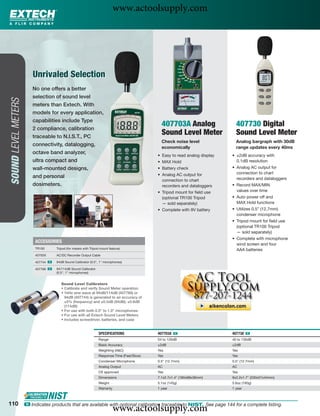 www.actoolsupply.com



                         Unrivaled Selection
                        No one offers a better
                        selection of sound level
SOUND LEVEL METERS




                        meters than Extech. With
                        models for every application,
                        capabilities include Type
                        2 compliance, calibration
                                                                                                407703A Analog                  407730 Digital
                        traceable to N.I.S.T., PC
                                                                                                Sound Level Meter               Sound Level Meter
                                                                                                Check noise level               Analog bargraph with 30dB
                        connectivity, datalogging,
                                                                                                economically                    range updates every 40ms
                        octave band analyzer,
                                                                                              • Easy to read analog display   • ±2dB accuracy with
                        ultra compact and                                                     • MAX Hold                        0.1dB resolution
                        wall-mounted designs,                                                 • Battery check                 • Analog AC output for
                                                                                              • Analog AC output for            connection to chart
                        and personal                                                                                            recorders and dataloggers
                                                                                                connection to chart
                        dosimeters.                                                             recorders and dataloggers     • Record MAX/MIN
                                                                                              • Tripod mount for ﬁeld use       values over time
                                                                                                (optional TR100 Tripod        • Auto power off and
                                                                                                — sold separately)              MAX Hold functions
                                                                                              • Complete with 9V battery      • Utilizes 0.5” (12.7mm)
                                                                                                                                condenser microphone
                                                                                                                              • Tripod mount for ﬁeld use
                                                                                                                                (optional TR100 Tripod
                                                                                                                                — sold separately)
                                                                                                                              • Complete with microphone
                          ACCESSORIES
                                                                                                                                wind screen and four
                          TR100      Tripod (for meters with Tripod mount feature)                                              AAA batteries
                          40705X     AC/DC Recorder Output Cable

                          407744 ං   94dB Sound Calibrator (0.5", 1" microphones)

                          407766 ං   94/114dB Sound Calibrator
                                     (0.5", 1" microphones)


                                        Sound Level Calibrators
                                        • Calibrate and verify Sound Meter operation
                                        • 1kHz sine wave at 94dB/114dB (407766) or
                                          94dB (407744) is generated to an accuracy of
                                          ±5% (frequency) and ±0.5dB (94dB); ±0.8dB
                                          (114dB)
                                        • For use with both 0.5" to 1.0" microphones
                                        • For use with all Extech Sound Level Meters
                                        • Includes screwdriver, batteries, and case


                                                                  SPECIFICATIONS              407703A ං                       407730 ං
                                                                  Range                       54 to 126dB                     40 to 130dB
                                                                  Basic Accuracy              ±2dB                            ±2dB
                                                                  Weighting (A&C)             Yes                             Yes
                                                                  Response Time (Fast/Slow)   Yes                             Yes
                                                                  Condenser Microphone        0.5" (12.7mm)                   0.5" (12.7mm)
                                                                  Analog Output               AC                              AC
                                                                  CE approved                 Yes                             Yes
                                                                  Dimensions                  7.1x2.7x1.4" (180x68x36mm)      9x2.2x1.7" (230x57x44mm)
                                                                  Weight                      5.1oz (145g)                    5.6oz (160g)
                                                                  Warranty                    1 year                          1 year



110
                                                                             www.actoolsupply.com
                     ං Indicates products that are available with optional calibration traceable to NIST. See page 144 for a complete listing.
 