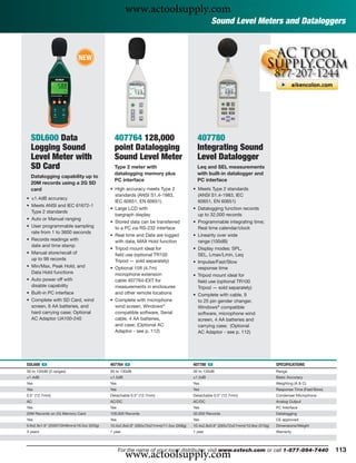 www.actoolsupply.com
                                                                                                Sound Level Meters and Dataloggers



                            NEW




  SDL600 Data                                407764 128,000                              407780
  Logging Sound                              point Datalogging                           Integrating Sound
  Level Meter with                           Sound Level Meter                           Level Datalogger
  SD Card                                    Type 2 meter with                           Leq and SEL measurements
                                             datalogging memory plus                     with built-in datalogger and
  Datalogging capability up to
                                             PC interface                                PC interface
  20M records using a 2G SD
  card                                     • High accuracy meets Type 2                • Meets Type 2 standards
                                             standards (ANSI S1.4-1983,                  (ANSI S1.4-1983, IEC
• ±1.4dB accuracy
                                             IEC 60651, EN 60651)                        60651, EN 60651)
• Meets ANSI and IEC 61672-1
                                           • Large LCD with                            • Datalogging function records
  Type 2 standards
                                             bargraph display                            up to 32,000 records
• Auto or Manual ranging
                                           • Stored data can be transferred            • Programmable integrating time;
• User programmable sampling                 to a PC via RS-232 interface                Real time calendar/clock
  rate from 1 to 3600 seconds
                                           • Real time and Date are logged             • Linearity over wide
• Records readings with                      with data; MAX Hold function                range (100dB)
  date and time stamp
                                           • Tripod mount ideal for                    • Display modes: SPL,
• Manual store/recall of                     ﬁeld use (optional TR100                    SEL, Lmax/Lmin, Leq
  up to 99 records                           Tripod — sold separately)                 • Impulse/Fast/Slow
• Min/Max, Peak Hold, and                  • Optional 15ft (4.7m)                        response time
  Data Hold functions                        microphone extension                      • Tripod mount ideal for
• Auto power off with                        cable 407764-EXT for                        ﬁeld use (optional TR100
  disable capability                         measurements in enclosures                  Tripod — sold separately)
• Built-in PC interface                      and other remote locations                • Complete with cable, 9
• Complete with SD Card, wind              • Complete with microphone                    to 25 pin gender changer,
  screen, 6 AA batteries, and                wind screen, Windows®                       Windows® compatible
  hard carrying case; Optional               compatible software, Serial                 software, microphone wind
  AC Adaptor UA100-240                       cable, 4 AA batteries,                      screen, 4 AA batteries and
                                             and case; (Optional AC                      carrying case; (Optional
                                             Adaptor - see p. 112)                       AC Adaptor - see p. 112)




SDL600 ං                                   407764 ං                                    407780 ං                                    SPECIFICATIONS
30 to 130dB (3 ranges)                     30 to 130dB                                 30 to 130dB                                 Range
±1.4dB                                     ±1.5dB                                      ±1.5dB                                      Basic Accuracy
Yes                                        Yes                                         Yes                                         Weighting (A & C)
Yes                                        Yes                                         Yes                                         Response Time (Fast/Slow)
0.5" (12.7mm)                              Detachable 0.5” (12.7mm)                    Detachable 0.5” (12.7mm)                    Condenser Microphone
AC                                         AC/DC                                       AC/DC                                       Analog Output
Yes                                        Yes                                         Yes                                         PC Interface
20M Records on 2G Memory Card              128,000 Records                             32,000 Records                              Datalogging
Yes                                        Yes                                         Yes                                         CE approved
9.8x2.9x1.9" (250X73X48mm)/18.3oz (520g)   10.4x2.8x0.8” (265x72x21mm)/11.5oz (358g)   10.4x2.8x0.8" (265x72x21mm)/10.9oz (310g)   Dimensions/Weight
3 years                                    1 year                                      1 year                                      Warranty




                                                    www.actoolsupply.com
                                                 For the name of your local distributor, visit www.extech.com or call 1-877-894-7440                           113
 