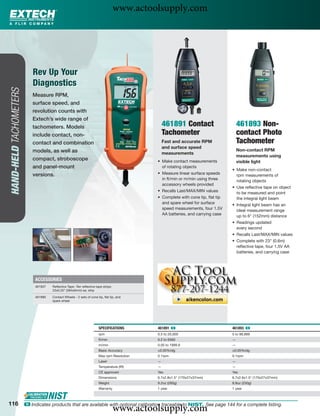 www.actoolsupply.com



                            Rev Up Your
                            Diagnostics
HAND-HELD TACHOMETERS




                           Measure RPM,
                           surface speed, and
                           revolution counts with
                           Extech’s wide range of
                           tachometers. Models                                                  461891 Contact                      461893 Non-
                           include contact, non-                                                Tachometer                          contact Photo
                           contact and combination                                              Fast and accurate RPM               Tachometer
                                                                                                and surface speed
                           models, as well as                                                                                       Non-contact RPM
                                                                                                measurements
                                                                                                                                    measurements using
                           compact, stroboscope                                             • Make contact measurements             visible light
                           and panel-mount                                                    of rotating objects
                                                                                                                                • Make non-contact
                           versions.                                                        • Measure linear surface speeds       rpm measurements of
                                                                                              in ft/min or m/min using three      rotating objects
                                                                                              accessory wheels provided
                                                                                                                                • Use reﬂective tape on object
                                                                                            • Recalls Last/MAX/MIN values         to be measured and point
                                                                                            • Complete with cone tip, ﬂat tip     the integral light beam
                                                                                              and spare wheel for surface       • Integral light beam has an
                                                                                              speed measurements, four 1.5V       ideal measurement range
                                                                                              AA batteries, and carrying case     up to 6" (152mm) distance
                                                                                                                                • Readings updated
                                                                                                                                  every second
                                                                                                                                • Recalls Last/MAX/MIN values
                                                                                                                                • Complete with 23" (0.6m)
                                                                                                                                  reﬂective tape, four 1.5V AA
                                                                                                                                  batteries, and carrying case




                             ACCESSORIES
                             461937   Reﬂective Tape -Ten reﬂective tape strips:
                                      23x0.25” (584x6mm) ea. strip

                             461990   Contact Wheels - 2 sets of cone tip, ﬂat tip, and
                                      spare wheel




                                                                       SPECIFICATIONS       461891 ං                            461893 ං
                                                                       rpm                  0.5 to 20,000                       5 to 99,999
                                                                       ft/min               0.2 to 6560                         —
                                                                       m/min                0.05 to 1999.9                      —
                                                                       Basic Accuracy       ±0.05%rdg                           ±0.05%rdg
                                                                       Max rpm Resolution   0.1rpm                              0.1rpm
                                                                       Laser                —                                   —
                                                                       Temperature (IR)     —                                   —
                                                                       CE approved          Yes                                 Yes
                                                                       Dimensions           6.7x2.8x1.5" (170x27x37mm)          6.7x2.8x1.5" (170x27x37mm)
                                                                       Weight               9.2oz (260g)                        8.8oz (250g)
                                                                       Warranty             1 year                              1 year



116
                                                                                   www.actoolsupply.com
                        ං Indicates products that are available with optional calibration traceable to NIST. See page 144 for a complete listing.
 