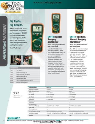 www.actoolsupply.com



                               Big Digits,
                               Big Results.
PROFESSIONAL MULTIMETERS




                              “I was looking for more
                              reliable test equipment
                              and now use my EX400
                              for checking voltages,
                              and tracing circuits for                                              EX410 Manual                              EX411 True RMS
                              shorts and openings.                                                  Ranging                                   Manual Ranging
                              It’s a very good product                                              MultiMeter                                MultiMeter
                              worth giving a try.”                                                  Basic averaging multimeter                Basic True RMS multimeter
                                                                                                    with 8 functions                          with 8 functions
                              Darryl A., Georgia
                                                                                                • Large backlit LCD display               • True RMS for accurate readings
                                                                                                  with easy-to-read 1” digits               of non-sinusoidal waveforms
                                                                                                • Type K thermometer built-in for         • Large backlit LCD display
                                                                                                  temperature measurements                  with easy-to-read 1” digits
                                                                                                • Low current capability:                 • Type K thermometer built-in for
                                                                                                  measure down to 0.1μA                     temperature measurements
                                                                                                • Input fuse protection and               • Low current capability:
                                                                                                  misconnection warnings                    measure down to 0.1μA
                                                                                                • Complete with CAT III test              • Input fuse protection and
                                                                                                  leads, multi-position tilt stand          misconnection warnings
                                                                                                  and velcro strap for hanging,           • Complete with CAT III test
                               ACCESSORIES (SEE P. 40-43 FOR MULTIMETER ACCESSORIES)              protective holster with test              leads, multi-position tilt stand
                               TL841        Test Lead Kit                                         lead holder, general purpose              and velcro strap for hanging,
                                                                                                  Type K bead wire temperature              protective holster with test
                               TL833        Industrial Test Lead Set
                                                                                                  probe, and 9V battery                     lead holder, general purpose
                               TL831        Master Electrical Test Lead Kit
                                                                                                                                            Type K bead wire temperature
                               TL810        Electrical Test Lead Kit                                                                        probe, and 9V battery
                               TL803        Standard Test Leads

                               TP200        Type K Clamp Probe (212°F/100°C)

                               HG500        Magnetic Hanging Strap




                                                                        SPECIFICATIONS          EX410 ං                                   EX411 ං
                                                                        Averaging/True RMS      Averaging                                 True RMS
                                                                        Basic Accuracy (VDC)    ±0.5%                                     ±0.3%
                                                                        AC Voltage              1mV to 750V                               1mV to 750V
                                                                        DC Voltage              0.1mV to 1000V                            0.1mV to 1000V
                                       All models UL &                  AC Current              0.1mA to 20A                              0.1mA to 20A
                                       CE approved
                                                                        DC Current              0.1μA to 20A                              0.1μA to 20A
                                                                        Resistance              0.1Ω to 20MΩ                              0.1Ω to 20MΩ
                                                                        Capacitance             —                                         —
                                                                        Frequency               —                                         —
                                                                        Temperature (IR)        —                                         —
                                                                        Temperature (Type K)    -4 to 1382°F (-20 to 750°C)               -4 to 1382°F (-20 to 750°C)
                                                                        Duty Cycle              —                                         —
                                                                        Continuity / Diode      Yes                                       Yes

                                                                        UL/CE/Category Rating   UL/CE/CAT III-600V, CAT II-1000V          UL/CE/CAT III-600V, CAT II-1000V

                                                                        Dimensions/Weight       7.4x3.2x2” (187x81x50mm)/0.75lbs (342g)   7.4x3.2x2” (187x81x50mm)/0.75lbs (342g)

                                                                        Warranty                1 year                                    1 year




12
                                                                                   www.actoolsupply.com
                           ං Indicates products that are available with optional calibration traceable to NIST. See page 144 for a complete listing.
 