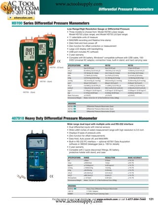 www.actoolsupply.com
                                                                                               Differential Pressure Manometers


HD700 Series Differential Pressure Manometers
                                                     Low Range/High Resolution Gauge or Differential Pressure
                                                     • Three models to choose from: Model HD700 (±2psi range),
                                                       Model HD750 (±5psi range), and Model HD755 (±0.5psi range)
                                                     • 11 selectable units of measure
                                                     • MAX/MIN recording and Relative time stamp
                                                     • Data Hold and Auto power off
                                                     • Zero function for offset correction or measurement
                                                     • Large LCD display with backlighting
                                                     • USB port includes PC software
                                                     • 3 year warranty
                                                     • Complete with 9V battery, Windows® compatible software with USB cable, 100-
                                                       240V Universal AC adaptor, connection hose, built-in stand, and hard carrying case

                                                     SPECIFICATIONS      HD700                         HD750                     HD755
                                  HD755 - (0.5psi)   psi                 2psi (0.001psi)               5psi (0.001psi)           0.5psi (0.001psi)
                                                     inH2O               55.40inH2O (0.01inH2O)        138.3inH2O (0.1inH2O)     13.85inH2O (0.01inH2O)
                                                     mbar                137.8mbar (0.1mbar)           344.7mbar (0.1mbar)       34.47mbar (0.01mbar)
                                                     kPa                 13.78kPa (0.01kPa)            34.47kPa (0.01kPa)        3.447kPa (0.001kPa)
                                                     inHg                4.072inHg (0.001inHg)         10.18inHg (0.01inHg)      1.018inHg (0.001inHg)
                                                     mmHg                103.4mmHg (0.1mmHg)           258.5mmHg (0.1mmHg)       25.85mmHg (0.01mmHg)
                       HD750 - (5psi)
                                                     ozin2               32ozin2 (0.01ozin2)           80ozin2 (0.01ozin2)       8.00ozin2 (0.01ozin2)
                                                     ftH2O               4.616ftH2O (0.001ftH2O)       11.53ftH2O (0.01ftH2O)    1.154ftH2O (0.001ftH2O)
                                                     cmH2O               140cmH2O (0.1cmH2O)           350.1cmH2O (0.1cmH2O)     2.59cmH2O (0.01cmH2O)
                                                     kgcm2               0.140kgcm2 (0.001kgcm2)       0.351kgcm2 (0.001kgcm2)   0.035kgcm2 (0.001kgcm2)
      HD700 - (2psi)                                 bar                 0.137bar (0.001bar)           0.344bar (0.001bar)       0.034bar (0.001bar)
                                                     Basic Accuracy      ±0.3%FS                       ±0.3%FS                   ±0.3%FS
                                                     Dimensions/Weight   Meter: 8.2x2.9x1.9" (210x75x50mm)/ 9.8oz (280g)


                                                     ORDERING
                                                     HD700 ං                 Differential Pressure Manometer (2psi)
                                                     HD750 ං                 Differential Pressure Manometer (5psi)
                                                     HD755 ං                 Differential Pressure Manometer (0.5psi)



407910 Heavy Duty Differential Pressure Manometer
                                                     Wide range dual input with multiple units and RS-232 interface
                                                     • Dual differential inputs with internal sensors
                                                     • Wide (±802 inches of water) measurement range with high resolution to 0.5 inch
                                                     • Displays 8 types of pressure units
                                                     • Zero function for offset measurements
                                                     • Data Hold, Auto power off, and MAX/MIN
                                                     • Built-in RS-232 PC interface — optional 407001 Data Acquisition
                                                       software or 380340 datalogger (see p. 106 for details)
                                                     • 3 year warranty
                                                     • Complete with 2 quick-disconnect ﬁttings, 9V battery,
                                                       protective holster with stand, and case

                                                     SPECIFICATIONS      RANGE                         RESOLUTION                BASIC ACCURACY
                                                     psi                 ±29psi                        0.02psi                   ±1% FS
                                                     mbar                ±2000mbar                     1mbar                     ±2% FS
                                                     kg/cm2              ±2.040kg/cm2                  0.001kg/cm2               ±1% FS
                                                     mmHg                ±1500mmHg                     1mmHg                     ±1% FS
                                                     inHg                ±59.05inHg                    0.05inHg                  ±1% FS
                                                     mH2O                ±20.40mH2O                    0.01mH2O                  ±1% FS
                                                     inH2O               ±802.0inH2O                   0.5inH2O                  ±1% FS
                                                     Atmosphere          ±1.974atm                     0.001atm                  ±1% FS
                                                     Dimensions/Weight   Meter: 7x2.9x1.3" (178x74x33mm)/12oz (350g)


                                                     ORDERING
                                                     407910 ං               Heavy Duty Differential Pressure Manometer
                                                     156119                 117VAC Adaptor
                                                     409997                 Soft Vinyl Pouch Carrying Case




                                          www.actoolsupply.com
                                        For the name of your local distributor, visit www.extech.com or call 1-877-894-7440                                121
 