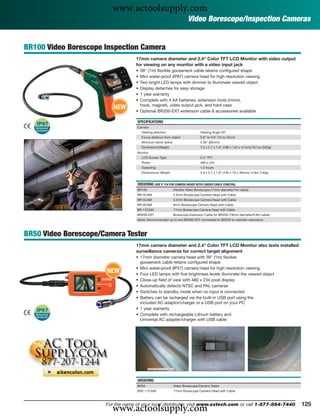 www.actoolsupply.com
                                                                      Video Borescope/Inspection Cameras


BR100 Video Borescope Inspection Camera
                                   17mm camera diameter and 2.4" Color TFT LCD Monitor with video output
                                   for viewing on any monitor with a video input jack
                                   • 39" (1m) ﬂexible gooseneck cable retains conﬁgured shape
                                   • Mini water-proof (IP67) camera head for high resolution viewing
                                   • Two bright LED lamps with dimmer to illuminate viewed object
                                   • Display detaches for easy storage
                                   • 1 year warranty
                                   • Complete with 4 AA batteries, extension tools (mirror,
                         NEW         hook, magnet), video output jack, and hard case
                                   • Optional BR200-EXT extension cable & accessories available

                                   SPECIFICATIONS
                                   Camera
                                       Viewing direction                      Viewing Angle 50°
                                       Focus distance from object             5.9" to 9.8" (15 to 25cm)
                                       Minimum bend radius                    2.36" (60mm)
                                       Dimensions/Weight                      7.3 x 5.7 x 1.6" (186 x 145 x 41mm)/18.7oz (530g)
                                   Monitor
                                       LCD Screen Type                        2.4" TFT
                                       Pixels                                 480 x 234
                                       Operating                              1.5 hours
                                       Dimensions/ Weight                     3.9 x 2.7 x 1.8" (100 x 70 x 30mm)/ 4.9oz (140g)


                                   ORDERING (SEE P. 124 FOR CAMERA HEADS WITH LONGER CABLE LENGTHS)
                                   BR100                     Flexible Video Borescope (17mm diameter/1m cable)
                                   BR-4CAM                   4.5mm Borescope Camera Head with Cable
                                   BR-5CAM                   5.5mm Borescope Camera Head with Cable
                                   BR-9CAM                   9mm Borescope Camera Head with Cable
                                   BR-17CAM                  17mm Borescope Camera Head with Cable
                                   BR200-EXT                 Borescope Extension Cable for BR250 (19mm diameter/0.9m cable)
                                   (Note: Recommended up to two BR200-EXT connected to BR250 to maintain resolution)



BR50 Video Borescope/Camera Tester
                                   17mm camera diameter and 2.4" Color TFT LCD Monitor also tests installed
                                   surveillance cameras for correct target alignment
                                   • 17mm diameter camera head with 39" (1m) ﬂexible
                                     gooseneck cable retains conﬁgured shape
                                   • Mini water-proof (IP57) camera head for high resolution viewing
                      NEW          • Four LED lamps with ﬁve brightness levels illuminate the viewed object
                                   • Close-up ﬁeld of view with 480 x 234 pixel display
                                   • Automatically detects NTSC and PAL cameras
                                   • Switches to standby mode when no input is connected
                                   • Battery can be recharged via the built-in USB port using the
                                     included AC adaptor/charger or a USB port on your PC
                                   • 1 year warranty
                                   • Complete with rechargeable Lithium battery and
                                     Universal AC adapter/charger with USB cable




                                   ORDERING
                                   BR50                      Video Borescope/Camera Tester
                                   BRC-17CAM                 17mm Borescope Camera Head with Cable




                        www.actoolsupply.com
                      For the name of your local distributor, visit www.extech.com or call 1-877-894-7440                         125
 