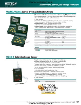 www.actoolsupply.com
                                               Thermocouple, Current, and Voltage Calibrators


412300A/412355A Current & Voltage Calibrators/Meters
                                    “Source” for calibrating process devices and measuring DC process signals
                                    • LCD displays readings in mA, % of the 0 to 24mA range or as mV in voltage ranges
                                    • Five stored calibration values for fast calibrations
                                    • 1 year warranty
                                    • Complete with 9V battery, calibration cable with spade lug terminals, carrying
                                      case, neckstrap and 100V-240V AC Universal Adaptor (50/60Hz)
                                    • Model 412355A Current + Voltage Calibrator provides
                                      adjustable 0 to 24mA and 0 to 20V calibration source
                                    • Model 412300A Current Calibrator provides 0 to 24mA output displayed as
                                      mA or % and provides 24VDC power to measure a two-wire current loop

                                    SPECIFICATIONS
                                    Source                Output 0 to 24mA current for loads up to 1000 ohms;
                                                          Output 0 to 20V (412355A only)
                                    Measure               0 to 50mA current signal; 0 to 19.99V (412355A only)
                                    Power/Measure         Provides power (24VDC) to loop & measures current (412300A only)
                                    Input/Output          Ranges and Display                            Resolution
                                                          -25.0 to 125.0% (representing 0 to 24mA)      0.1%
                                                          0 to 19.99mA                                  0.01mA
                                                          0 to 24.0mA                                   0.1mA
                                                          0 to 1999mV                                   1mV
                                                          0 to 20.00V                                   10mV
                                    Accuracy              0.075% ±1 digit
                                    Dimensions/Weight     3.8x4.2x1.8" (96x108x45mm) folded/ 12oz (340g)


                                    ORDERING
                                    412300A ං             Current Calibrator/Meter
                                    412355A ං             Current & Voltage Calibrator/Meter




412440-S Calibration Source Checker
                                    Easy to use pocket checker for simulating Current Loops
                                    • Pocket Checkers are easy to use and provide a quick and easy
                                      way for checking calibration of meters or controllers
                                    • Instantly determine if your device needs calibration or if sensor needs to be replaced
                                    • Sources three discrete current levels: 4mA, 12mA and 20mA
                                    • Bright red LEDs indicate simulation output or battery status
                                    • Accurate to 0.1mA
                                    • Overload indication when load exceeds 240Ω
                                    • Compact case features push button output selector switch
                                    • Ideal for checking calibration and as a current source for setting
                                      up engineering units on a process indicator or controller
                                    • Dimensions/ Weight: 3.5x2.3x1" (89x58.4x25.4mm)/ 10oz (283.5g)
                                    • 1 year warranty

                                    ORDERING
                                    412440-S ං            Calibration Source Checker




                         www.actoolsupply.com
                       For the name of your local distributor, visit www.extech.com or call 1-877-894-7440                     127
 